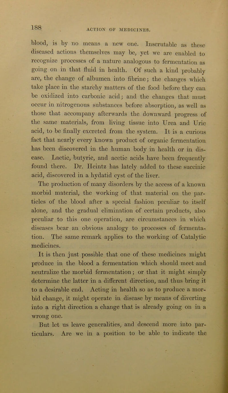 ACTION OF MEDICINES. blooclj is by no means a new one. Inserutalilc as these diseased aetions themselves may be, yet -we are enabled to reeognize proeesses of a nature analogous to fermentation as going on in that fluid in health. Of such a kind probably arc, the change of albumen into fibriue; the changes which take place in the starchy matters of the food before they can be oxidized into carbonic acid; and the changes that must occur in nitrogenous substances before absorption, as well as those that accompany afterwards the downward progress of the same materials, from living tissue into Urea and Uric acid, to be finally excreted from the system. It is a curious fact that nearly every known product of organic fermentation has been discovered in the human body in health or in dis- ease. Lactic, butyric, and acetic acids have been frequently found there. Dr. Heintz has lately added to these succinic acid, discovered in a hydatid cyst of the liver. The production of many disorders by the access of a known morbid material, the worldng of that material on the par- ticles of the blood after a special fashion peculiar to itself alone, and the gradual elimination of certain products, also peculiar to this one operation, are circumstances in which diseases bear an obvious analogy to processes of fermenta- tion. The same remark applies to the working of Catalytic medicines. It is then just possible that one of these medicines might produce in the blood a fermentation which should meet and neutralize the morbid fermentation; or that it might simply determine the latter in a difterent direction, and thus bring it to a desirable end. Acting in health so as to produce a mor- bid change, it might operate in disease by means of diverting into a right direction a change that is already going on in a wrong one. But let us leave generalities, and descend more into par- ticulars. Are we in a position to be able to indicate the