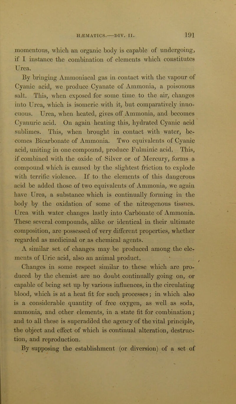 momentous, ■which an organic body is capable of undergoing, if I instance the combination of elements which constitutes Urea. By bringing Ammoniacal gas in contact with the vapour of Cyanic acid, wc produce Cyanate of Ammonia, a poisonous salt. This, when exposed, for some time to the air, changes into Urea, which is isomeric with it, but comparatively inno- cuous. Urea, when heated, gives off Ammonia, and. becomes Cyanui’ic acid. On again heating this, hydrated. Cyanic acid sublimes. This, when brought in contact with water, be- comes Bicarbonate of Ammonia. Two equivalents of Cyanic acid, uniting in one compound, produce Fulminic acid. This, if combined with the oxide of Silver or of Mercury, forms a compound which is caused by the slightest friction to explode with terrific violence. If to the elements of this dangerous acid be added those of two equivalents of Ammonia, we again have Urea, a substance which is continually forming in the body by the oxidation of some of the nitrogenous tissues. Urea with water changes lastly into Carbonate of Ammonia. These several compounds, alike or identical in their ultimate composition, are possessed of very different properties, whether regarded as medicinal or as chemical agents. A similar set of changes may be produced among the ele- ments of Uric acid, also an animal product. Changes in some respect similar to these which are pro- duced by the chemist are no doubt continually going on, or capable of being set up by various influences, in the circulating blood, which is at a heat fit for such processes; in which also is a considerable quantity of free oxygen, as well as soda, ammonia, and other elements, in a state fit for combination; and to all these is superadded the agency of the vital principle, the object and effect of wliicli is continual alteration, destruc- tion, and reproduction. By supposing the establishment (or diversion) of a set of