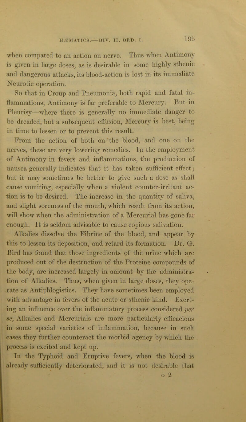 'when compared to an action on nerve. Tims when Antimony is given in large doses, as is desirable in some highly sthenic and dangerous attacks, its blood-action is lost in its immediate Neurotic operation. So that in Croup and Pneumonia, both rapid and fatal in- flammations, Antimony is far preferable to Mercury. But in Pleurisy—where there is generally no immediate danger to be dreaded, but a subsequent effusion. Mercury is best, being in time to lessen or to prevent this result. From the action of both on'the blood, and one on the nerves, these arc very lowering remedies. In the employment of Antimony in fevers and inflammations, the production of nausea generally indicates that it has taken sufficient effect; but it may sometimes be better to give such a dose as shall cause vomiting, especially when a -violent counter-irritant ac- tion is to be desired. The increase in the quantity of saliva, and slight soreness of the mouth, which result from its action, will show when the administration of a Mercurial has gone far enough. It is seldom ad-visable to cause copious salivation. Alkalies dissolve the Fibrine of the blood, and appear by this to lessen its deposition, and retard its formation. Dr. G. Bird has found that those ingredients of the urine wdiich are produced out of the destruction of the Proteine compounds of the body, are increased largely in amount by the administra- > tion of Alkalies. Thus, when given in large doses, they ope- rate as Antiphlogistics. They have sometimes been employed ■with advantage in fevers of the acute or sthenic kind. Exert- ing an influence over the inflammatory process considered per se, Alkalies and Mercurials are more particularly efficacious in some special varieties of inflammation, because in such cases they further counteract the morbid agency by which the process is excited and kept up. In the Typhoid and Eruptive fevers, when the blood is already sufficiently deteriorated, and it is not desirable that