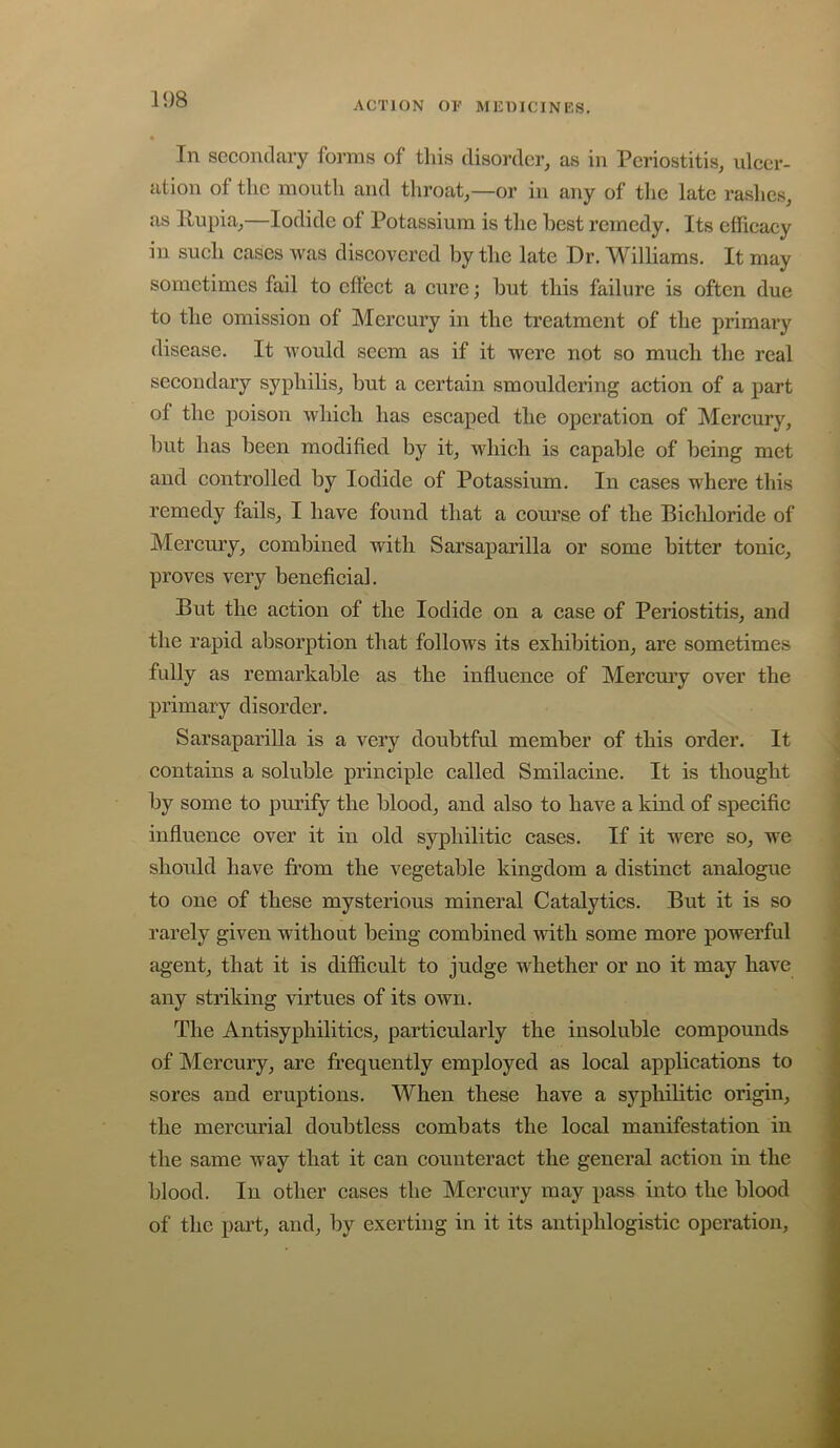 ACTION OF MUmCINES. In secondary forms of this disorder, as in Periostitis, ulcer- ation of the mouth and throat,—or in any of the late rashes, as Rupia,—Iodide of Potassium is the best remedy. Its efficacy in such cases was discovered by the late Dr. Williams. It may sometimes fail to effect a cure; but this failure is often due to the omission of Mercury in the treatment of the primary disease. It would seem as if it were not so much the real secondary syphilis, but a certain smouldering action of a part of the poison which has escaped the operation of Mercury, but has been modified by it, which is capable of being met and controlled by Iodide of Potassium. In cases where this remedy fails, I have found that a course of the Bicliloride of Mercury, combined with Sarsaparilla or some bitter tonic, proves very beneficial. But the action of the Iodide on a case of Periostitis, and the rapid absorption that follows its exhibition, are sometimes fully as remarkable as the influence of Mercury over the primary disorder. Sarsaparilla is a very doubtful member of this order. It contains a soluble principle called Smilacine. It is thought by some to purify the blood, and also to have a kind of specific influence over it in old syphilitic cases. If it were so, we should have fi’om the vegetable kingdom a distinct analogue to one of these mysterious mineral Catalytics. But it is so rarely given without being combined with some more powerful agent, that it is difficult to judge whether or no it may have any striking virtues of its own. The Antisyphilitics, particularly the insoluble compounds of Mercury, are frequently employed as local applications to sores and eruptions. When these have a syphibtic origin, the mercurial doubtless combats the local manifestation in the same way that it can counteract the general action in the blood. In other cases the Mercury may pass into the blood of the part, and, by exerting in it its antiphlogistic operation.