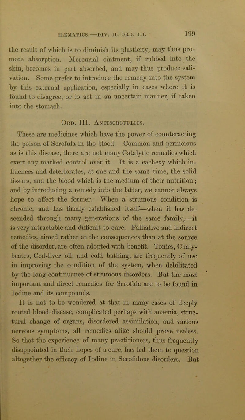 the result of wliieli is to cliraiuisli its plastieity, may thus pro- mote absorption. Mercurial ointment, if rubbed into the skin, becomes in part absorbed, and may thus produce sali- vation. Some prefer to introduce the remedy into the system by this external application, especially in cases where it is found to disagree, or to act in an uncertain manner, if taken into the stomach. Ord. III. Antiscrofulics. These arc medicines which have the power of counteracting the poison of Scrofula in the blood. Common and pernicious as is this disease, there are not many Catalytic remedies which exert any marked control over it. It is a cachexy which in- fluences and deteriora,tes, at one and the same time, the solid tissues, and the blood which is the medium of their nutrition; and by introducing a remedy into the latter, we cannot always hope to affect the former. When a strumous condition is chronic, and has firmly established itself—when it has de- scended through many generations of the same family,—it is very intractable and difficult to cure. Palliative and indirect remedies, aimed rather at the consequences than at the source of the disorder, are often adopted with benefit. Tonics, Chaly- beates. Cod-liver oil, and cold bathing, are frequently of use in improving the condition of the system, when debilitated by the long continuance of strumous disorders. But the most important and direct remedies for Scrofula are to be found in Iodine and its compounds. It is not to be wondered at that in many cases of deeply rooted blood-disease, complicated perhaps with anaemia, struc- tural change of organs, disordered assimilation, and various nervous symptoms, all remedies alike should prove useless. So that the experience of many practitioners, thus frequently disappointed in their hopes of a cure, has led them to question altogether the efficacy of Iodine in Scrofulous disorders. But