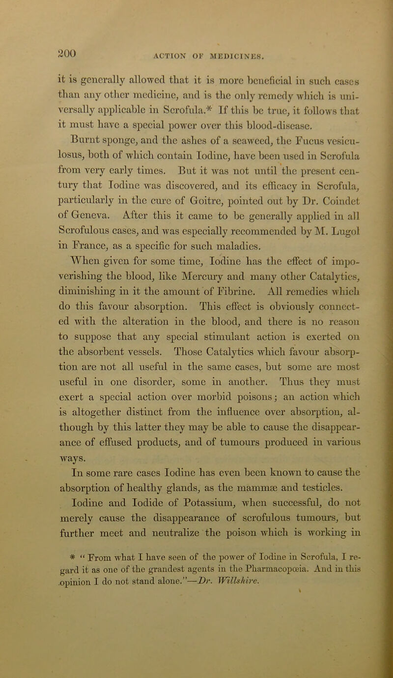it is generally allowed that it is more beneficial in such ca.ses than any other medicine, and is the only remedy which is uni- versally applicable in Scrofula.* If this be true, it follows that it must have a special power over this blood-disease. Burnt sponge, and the ashes of a seaweed, the Fucus vesicu- losus, both of which contain Iodine, have been used in Scrofula from very early times. But it Avas not until the present cen- tury that Iodine was discovered, and its efficacy in Scrofula, particularly in the cure of Goitre, pointed out by Dr. Coindet of Geneva. After this it came to be generally applied in all Scrofulous cases, and was especially recommended by M. Lugol in Franee, as a specifie for such maladies. When given for some time. Iodine has the effect of impo- verishing the blood, like Mercury and many other Catalytics, diminishing in it the amount of Fibrine. All remedies which do this favour absorption. This effect is obviously connect- ed with the alteration in the blood, and there is no reason to suppose that any special stimulant action is exerted on the absorbent vessels. Those Catalytics which favom’ absorp- tion are not all useful in the same cases, but some are most useful in one disorder, some in another. Thus they must exert a special action over morbid poisons; an action which is altogether distinct from the influence over absorption, al- though by this latter they may be able to cause the disappear- ance of effused products, and of tumours produced in various ways. In some rare cases Iodine has even been known to cause the absorption of healthy glands, as the mammie and testicles. Iodine and Iodide of Potassium, when successful, do not merely cause the disappearance of scrofulous tumom’s, but further meet and neutralize the poison which is working in * “ From what I have seen of the power of Iodine in Scrofala, I re- gard it as one of the gi’andest agents in the Pharmacopoeia. And in this -opinion I do not stand alone.”—Dr. Willshire.