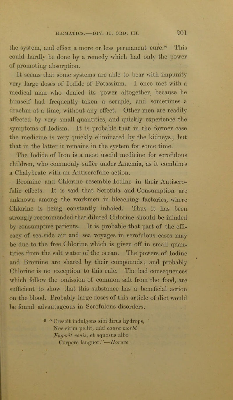 the system, and cftect a more or less permanent cure.* This could hardly he done by a remedy Avhich had only the power of promoting absorption. It seems that some systems are able to bear with impunity very large doses of Iodide of Potassium. I once met with a medical man who denied its power altogether, because he himself had frequently taken a scruple, and sometimes a drachm at a time, without any eflPect. Other men are readily aflected by very small quantities, and quickly experience the symptoms of lodism. It is probable that in the former case the medicine is very quickly eliminated by the kidneys; but that in the latter it remains in the system for some time. The Iodide of Iron is a most useful medicine for scrofulous children, who commonly suffer under Ansemia, as it combines a Chalybeate with an Antiscrofulic action. Bromine and Chlorine resemble Iodine in their Antiscro- fulic effects. It is said that Scrofula and Consumption are unknown among the workmen in bleaching factories, where Chlorine is being constantly inhaled. Thus it has been strongly recommended that diluted Chlorine should be inhaled by consumptive patients. It is probable that part of the effi- cacy of sea-side air and sea voyages in scrofulous cases may be due to the free Chlorine which is given off in small quan- tities from the salt water of the ocean. The powers of Iodine and Bromine are shared by their compounds; and probably Chlorine is no exception to this rule. The bad consequences which follow the omission of common salt from the food, arc sufficient to show that this substance has a beneficial action on the blood. Probably large doses of this article of diet would be found advantageous in Scrofulous disorders. * “ Crescit indulgens sibi dirus hydrops, Nec sitim pellit, nisi causa morhi Fuejerit venis, et aquosus albo Corpore lauguor.”—Horace.