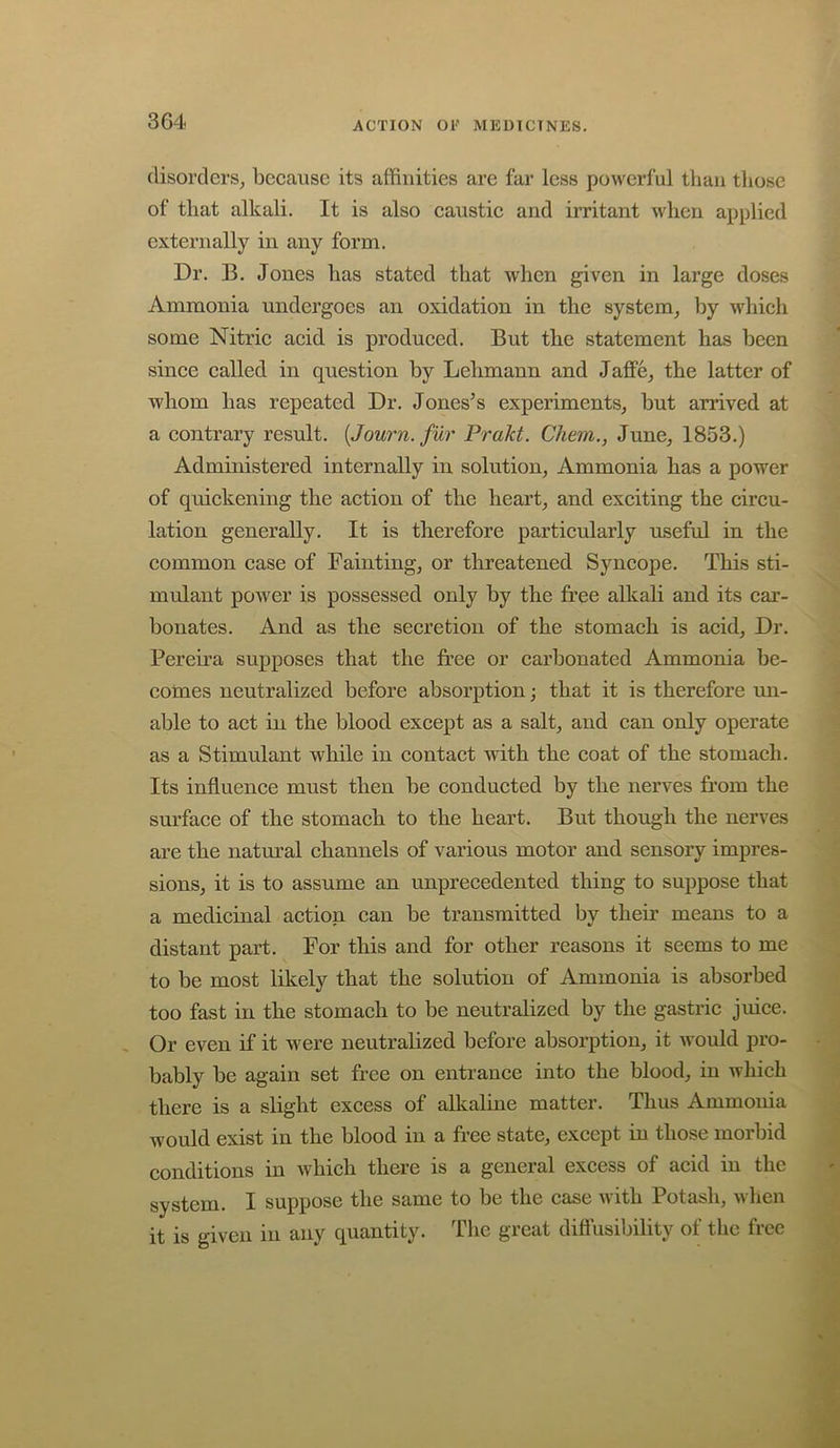 disorders, because its affinities are far less powerful than those of that alkali. It is also caustic and irritant when applied externally in any form. Dr. B. Jones has stated that when given in large doses Ammonia undergoes an oxidation in the system, by which some Nitric acid is produced. But the statement has been since called in question by Lehmann and Jaffe, the latter of whom has repeated Dr. Joneses experiments, but arrived at a contrary result. {Journ. fur Prakt. Chem., June, 1853.) Administered internally in solution. Ammonia has a power of quickening the action of the heart, and exciting the circu- lation generally. It is therefore particularly useful in the common case of Fainting, or threatened Syncope. This sti- mulant power is possessed only by the free alkali and its car- bonates. And as the secretion of the stomach is acid. Dr. Pereira supposes that the free or carbonated Ammonia be- comes neutralized before absorption; that it is therefore un- able to act in the blood except as a salt, and can only operate as a Stimulant while in contact with the coat of the stomach. Its influence must then be conducted by the nerves from the surface of the stomach to the heart. But though the nerves are the natm’al channels of various motor and sensory impres- sions, it is to assume an unprecedented thing to suppose that a medicinal action can be transmitted by their means to a distant part. For this and for other reasons it seems to me to be most likely that the solution of Ammonia is absorbed too fast in the stomach to be neutralized by the gastric juice. Or even if it were neutralized before absorption, it would pro- bably be again set free on entrance into the blood, in which there is a slight excess of alkaline matter. Thus Ammonia would exist in the blood in a free state, except in those morbid conditions in which there is a general excess of acid in the system. I suppose the same to be the case with Potash, when it is given in any quantity. The great diflusibility of the free