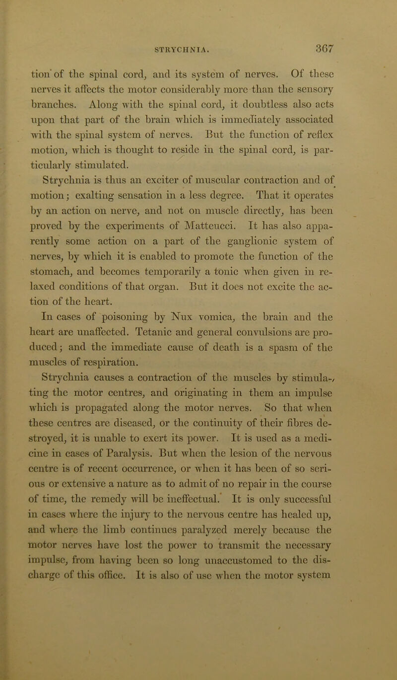 STRYCHNIA. 3G7 tion'of the spinal cord, and its system of nerves. Of these nerves it affects the motor considerably more than the sensory branches. Along with the spinal cord, it doubtless also acts upon that pai't of the brain which is immediately associated with the spinal system of nerves. But the function of reflex motion, which is thought to reside in the spinal cord, is par- ticularly stimulated. Strychnia is thus an exciter of muscular contraction and of motion; exalting sensation in a less degree. That it operates by an action on nerve, and not on muscle directly, has been proved by the experiments of Matteucci. It has also appa- rently some action on a part of the ganglionic system of ners'es, by which it is enabled to promote the function of the stomach, and becomes temporarily a tonic when given in re- laxed conditions of that organ. But it does not excite the ac- tion of the heart. In cases of poisoning by Nux vomica, the brain and the heart are unaffected. Tetanic and general convulsions are pro- duced; and the immediate cause of death is a spasm of the muscles of respiration. Strychnia causes a contraction of the muscles by stimula-/ ting the motor centres, and originating in them an impulse which is propagated along the motor nerves. So that when « these centres are diseased, or the continuity of their fibres de- stroyed, it is unable to exert its power. It is used as a medi- cine in cases of Paralysis. But when the lesion of the nervous centre is of recent occurrence, or when it has been of so seri- ous or extensive a nature as to admit of no repair in the course of time, the remedy null be ineffectual. It is only successful in cases where the injury to the nervous centre has healed up, and where the limb continues paralyzed merely because the motor nerves have lost the power to transmit the necessary impulse, from having been so long unaccustomed to the dis- charge of this office. It is also of use when the motor system