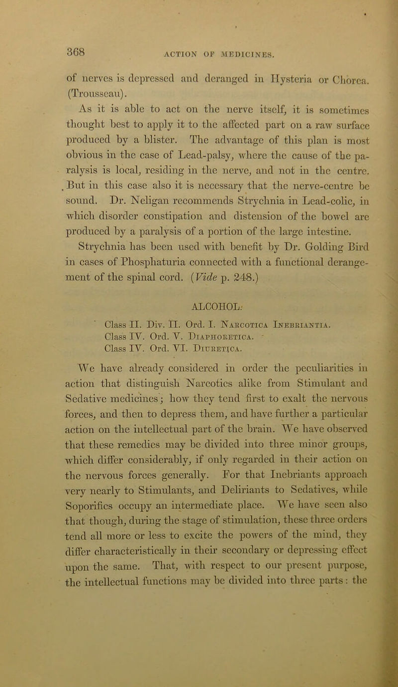 of nerves is depressed and deranged in Hysteria or Chorea. (Trousseau). As it is able to act on the nerve itself, it is sometimes thought best to apply it to the affected part on a raw surface produced by a blister. The advantage of this plan is most obvious in the case of Lead-palsy, where the cause of the pa- ralysis is local, residing in the nerve, and not in the centre. But in this case also it is necessary that the nerve-centre be sound. Dr. Neligan recommends Strychnia in Lead-colic, in which disorder constipation and distension of the boM^el are produced by a paralysis of a portion of the large intestine. Strychnia has been used with benefit by Dr. Golding Bird in cases of Phosphaturia connected with a functional derange- ment of the spinal cord. (Vide p. 248.) ALCOHOL.' Class II. Div. II. Orel. I. Haecotica Inebeiantia. Class IV. Orel. Y. Diaphoeetica. ' Class IV. Orel. VI. Diueetjca. We have ah’eady considered in order the peculiarities in action that distinguish Narcotics alike from Stimidant and Sedative medicines; how they tend first to exalt the nervous forces, and then to depress them, and have further a particular action on the intellectual part of the brain. We have obsen’ed that these remedies may be divided into three minor groups, which differ considerably, if only regarded in their action on the nervous forces generally. For that Inebriants approach very nearly to Stimulants, and Deliriants to Sedatives, while Soporifics occupy an intermediate place. We have seen also that though, during the stage of stimulation, these three orders tend all more or less to excite the poAvers of the mind, they differ characteristically in their secondary or depressing effect upon the same. That, with respect to our present purpose, the intellectual functions may be divided into three parts: the