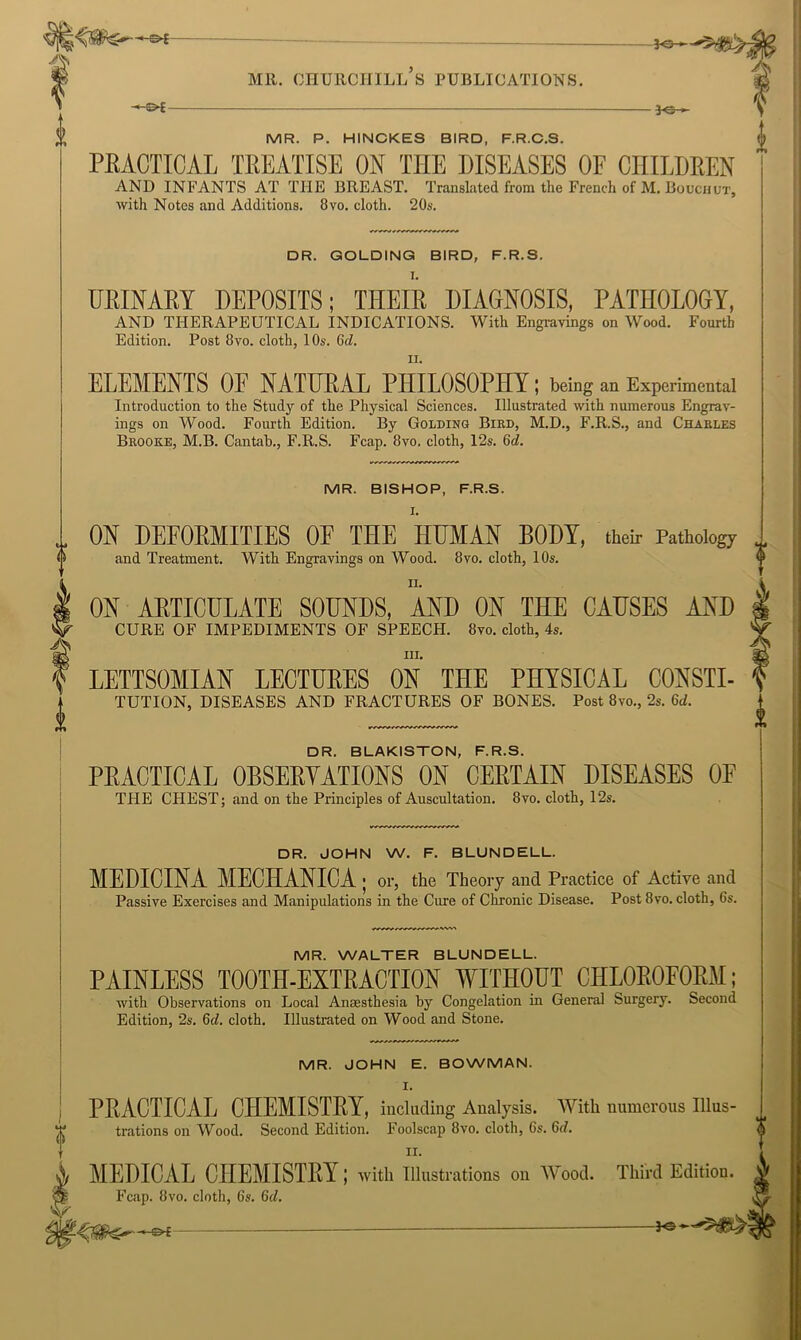 A -©i- ■3«- MR. P. HINCKES BIRD, F.R.C.S. PEACTICAL TEEATISE ON THE DISEASES OF CIIILDEEN AND INFANTS AT THE BREAST. Translated from the French of M. Boucuut, with Notes and Additions. 8vo. cloth. 20s. O DR. GOLDINQ BIRD, F.R.S. UKINAEY DEPOSITS; THEIR DIAGNOSIS, PATHOLOGY, AND THERAPEUTICAL INDICATIONS. With Engravings on Wood. Fourth Edition. Post 8vo. cloth, 10s. Qd. II. ELEMENTS OF NATHEAL PHILOSOPHY; being an Experimental Introduction to the Study of the Physical Sciences. Illustrated with numerous Engrav- ings on Wood. Fourth Edition. By Golding Bird, M.D., F.R.S., and Charles Brooke, M.B. Cantah., F.R.S. Fcap. 8vo. cloth, 12s. Qd. MR. BISHOP, F.R.S. I. ON DEFORMITIES OF THE HHMAN BODY, their Pathology and Treatment. With Engravings on Wood. 8vo. cloth, 10s. II. ON AETICULATE SOUNDS, AND ON THE CAUSES AND ifT CURE OF IMPEDIMENTS OF SPEECH. 8vo. cloth, 4s. I ) LETTSOMIAN LECTUEES ON THE PHYSICAL CONSTI- ^ TUTION, DISEASES AND FRACTURES OF BONES. Post 8vo., 2s. U. DR. BLAKISTON, F.R.S. PEACTICAL OBSEEYATIONS ON CEETAIN DISEASES OF THE CHEST; and on the Principles of Auscultation. 8vo. cloth, 12s. DR. JOHN W. F. BLUNDELL. MEDICINA MECHANIC A > or, the Theory and Practice of Active and Passive Exercises and Manipulations in the Cure of Chronic Disease. Post 8vo. cloth, 6s. MR. WALTER BLUNDELL. PAINLESS TOOTH-EXTRACTION WITHOUT CHLOROFORM; with Observations on Local Anaesthesia by Congelation in General Surgery. Second Edition, 2s. 6d. cloth. Illustrated on Wood and Stone. MR. JOHN E. BOWMAN. PEACTICAL CHEMISTEY, including Analysis. With numerous Ulus- trations on Wood. Second Edition. Foolscap 8vo. cloth, 6s. 6d. MEDICAL CHEMISTEY; with illustrations on Wood. Third Edition. Fcap. 8vo. cloth, 6s. 6d.