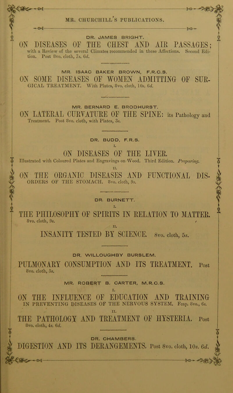 -Oi- 3^ MR. CHURCHILL S PUBLICATIONS. DR. JAMES BRIGHT. ON DISEASES OF THE CHEST AND AIR PASSAGES; with a Review of the several Climates recommended in these Affections. Second Edi- tion. Post 8vo. cloth, 7s. 6(1. 0 MR. ISAAC BAKER BROWN, F.R.C.S. ON SOME DISEASES OE WOMEN ADMITTING OE SUR- GICAL TREATMENT. With Plates, 8vo. cloth, 10s. 6d. MR. BERNARD E. BRODHURST. ON LATERAL CURVATURE OF THE SPINE: its Pathology and Treatment. Post 8vo. cloth, with Plates, 3s. DR. BUDD, F.R.S. I. ON DISEASES OE THE LIVER. d Illustrated with Coloured Plates and Engravings on Wood. Third Edition. Preparing. II. I ON THE ORGANIC DISEASES AND FUNCTIONAL Dis- orders OF THE STOMACH. 8vo. cloth, 9s. d DR. BURNETT. I. THE PHILOSOPHY OF SPIRITS IN RELATION TO MATTER. 8VO. cloth, 9s. / II. INSANITY TESTED BY SCIENCE. Syo. doth, 5.. DR. WILLOUGHBY BURSLEM. PULMONARY CONSUMPTION AND ITS TREATMENT. Post 8 VO. cloth, 5s. MR. ROBERT B. CARTER, M.R.C.S, I. ON THE INFLUENCE OF EDUCATION AND TEAINING IN PREVENTING DISEASES OF THE NERVOUS SYSTEM. Fciip. 8vo., 6s. II. THE PATHOLOGI AND TREATMENT OF HYSTERIA. Post 8vo. cloth, 4s. 6d. DR. CHAMBERS. DIGESTION AND ITS DERANGEMENTS. Post 8vo. doth, lo.. Gi/.