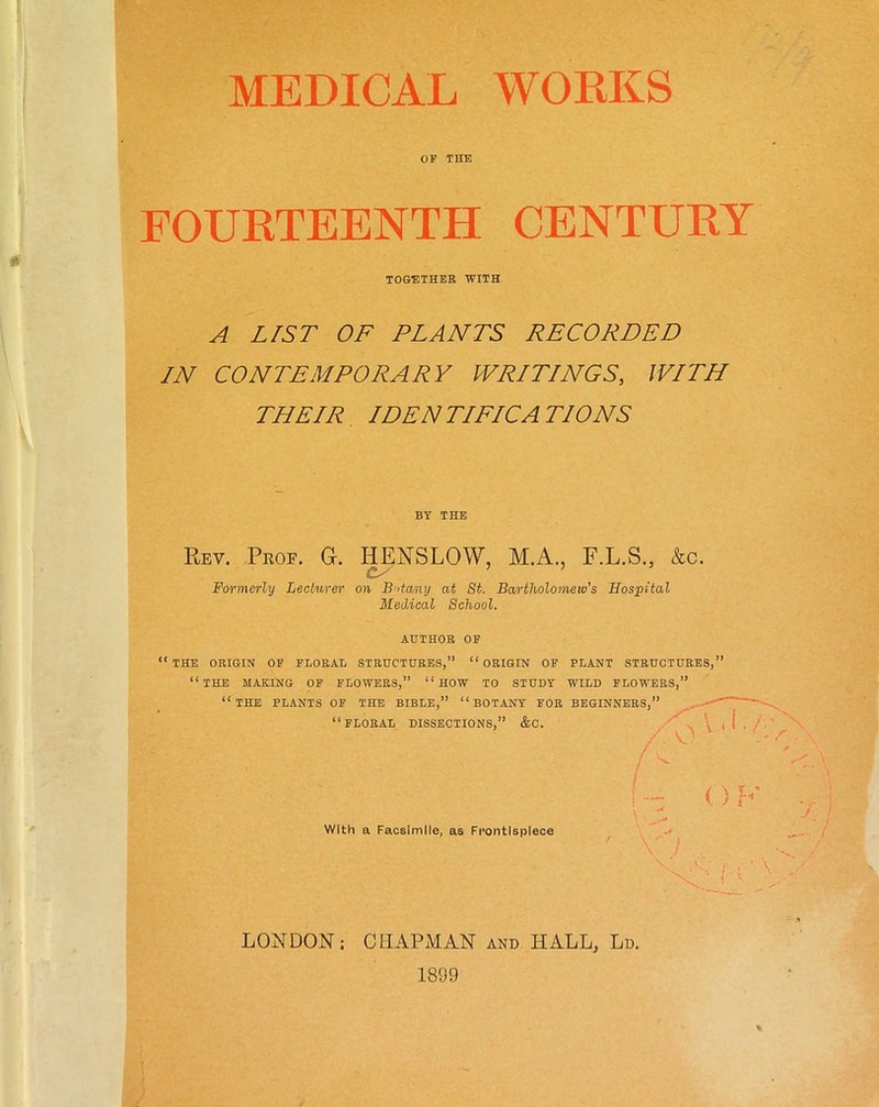 MEDICAL WORKS OF THE FOURTEENTH CENTURY A LIST OF PLANTS RECORDED IN CONTEMPORARY WRITINGS, WITH THEIR IDENTIFICATIONS Rev. Prof. 0. HENSLOW, M.A., F.L.S., &c. /» / 7 7 * Formerly Lecturer on Botany at St. Bartholomew’s Hospital Medical School. AUTHOR OF “ THE ORIGIN OF FLORAL STRUCTURES,” “ORIGIN OF PLANT STRUCTURES,” “THE MAKING OF FLOWERS,” “HOW TO STUDY WILD FLOWERS,” “THE PLANTS OF THE BIBLE,” “BOTANY FOR BEGINNERS,” TOGETHER WITH BY THE cs FLORAL DISSECTIONS,” &C. / \ A With a Facsimile, as Frontispiece / LONDON; CHAPMAN and HALL, Ld. 1899