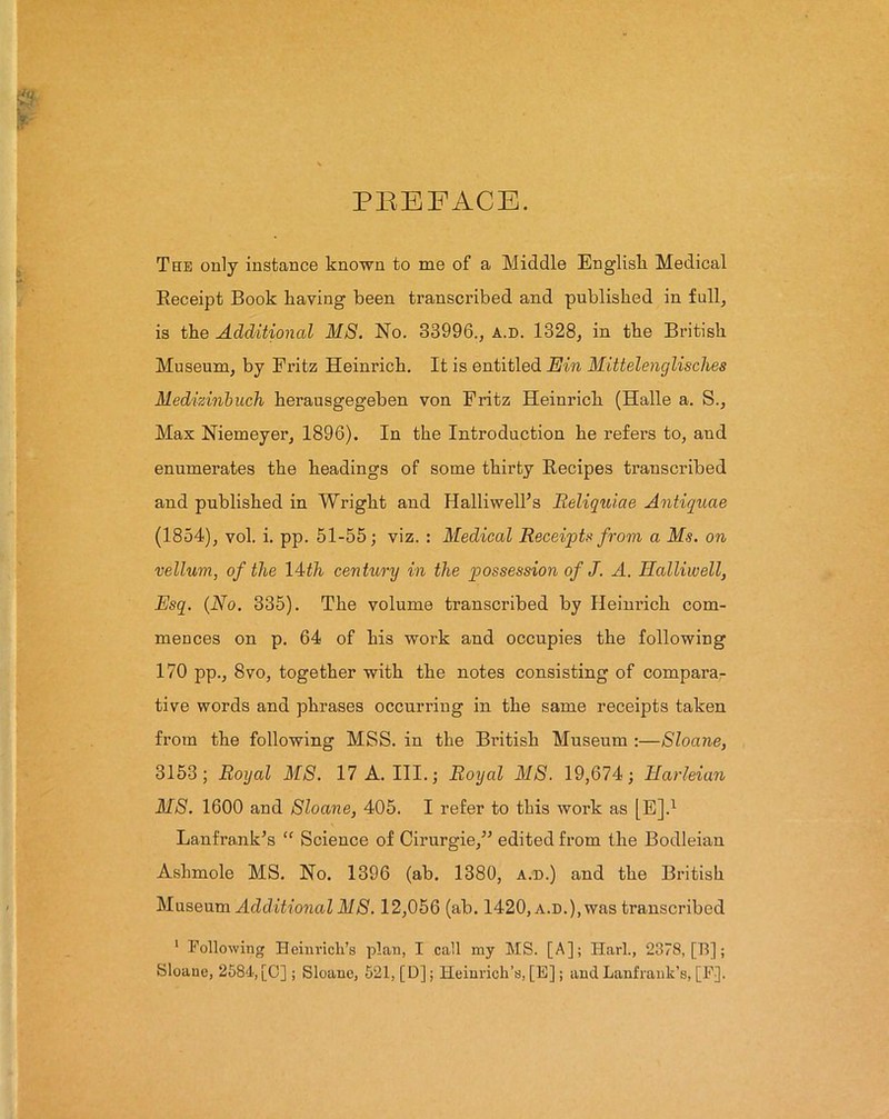 PREFACE. The only instance known to me of a Middle English Medical Receipt Book having been transcribed and published in full, is the Additional MS. No. 33996., a.d. 1328, in the British Museum, by Fritz Heinrich. It is entitled Ein Mittelenglisches Medizinbuch herausgegeben von Fritz Heinrich (Halle a. S., Max Niemeyer, 1896). In the Introduction he refers to, and enumerates the headings of some thirty Recipes transcribed and published in Wright and H alii well’s Reliquiae Antiquae (1854), vol. i. pp. 51-55; viz. : Medical Receipts from a Ms. on vellum, of the 14th century in the possession of J. A. Halliwell, Esq. (No. 335). The volume transcribed by Heinrich com- mences on p. 64 of his work and occupies the following 170 pp., 8vo, together with the notes consisting of compara- tive words and phrases occurring in the same receipts taken from the following MSS. in the British Museum :—Sloane, 3153; Royal MS. 17 A. III.; Royal MS. 19,674; Harleian MS. 1600 and Sloane, 405. I refer to this work as [E].1 Lanfrank’s <f Science of Cirurgie,” edited from the Bodleian Ashmole MS. No. 1396 (ab. 1380, a.d.) and the British Museum Additional MS. 12,056 (ab. 1420, a.d.), was transcribed 1 Following Heinrich’s plan, I call my MS. [A]; Harl., 2378, [T5]; Sloane, 2584-, [O] ; Sloane, 521, [D]; Heinrich’s, [E]; and Lanf rank’s, [F].