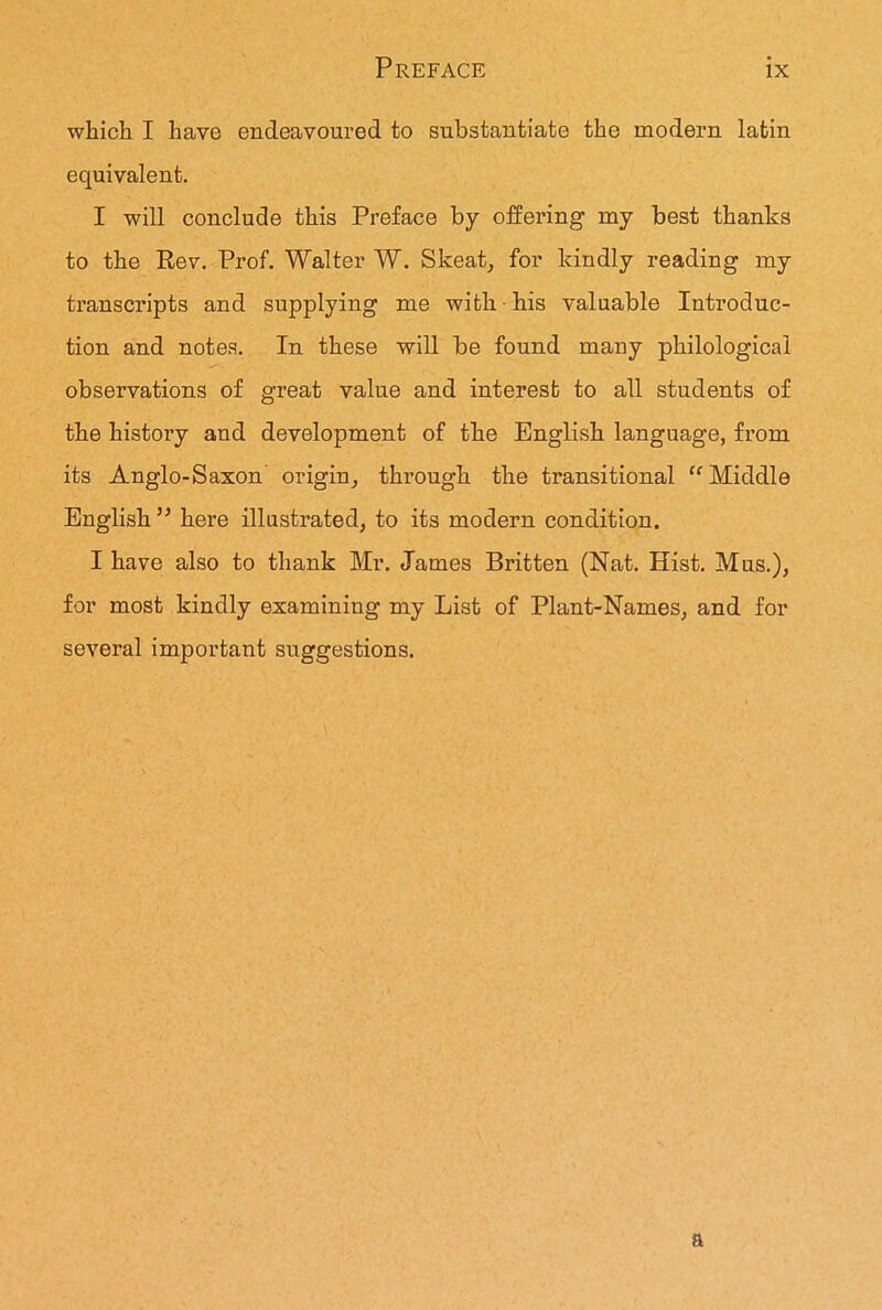 which I have endeavoured to substantiate the modern latin equivalent. I will conclude this Preface by offering my best thanks to the Rev. Prof. Walter W. Skeat, for kindly reading my transcripts and supplying me with his valuable Introduc- tion and notes. In these will be found many philological observations of great value and interest to all students of the history and development of the English language, from its Anglo-Saxon' origin, through the transitional “Middle English ” here illustrated, to its modern condition. I have also to thank Mr. James Britten (Nat. Hist. Mus.), for most kindly examining my List of Plant-Names, and for several important suggestions. a