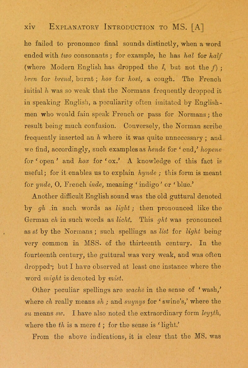 lie failed to pronounce final sounds distinctly, when a word ended with two consonants ; for example, he has hal for half (where Modern English has dropped the l, hut not the /) ; bren for brend, burnt; hos for host, a cough. The French initial h was so weak that the Normans frequently dropped it iu speaking English, a peculiarity often imitated by English- men who would fain speak French or pass for Normans ; the result being much confusion. Conversely, the Norman scribe frequently inserted an h where it was quite unnecessary ; and we find, accordingly, such examples as hende for ‘ end/ hopene for f open ’ and hox for ‘ ox/ A knowledge of this fact is useful; for it enables us to explain hynde ; this form is meant for ynde, 0. French inde, meaning ‘ indigo ’ or 'blue.’ Another difficult English sound was the old guttural denoted by gh in such words as light; then pronounced like the German ch in such words as licht. This glit was pronounced as st by the Normans ; such spellings as list for light being- very common in MSS. of the thirteenth century. In the fourteenth century, the guttural was very weak, and was often dropped-; but I have observed at least one instance where the word might is denoted by mist. Other peculiar spellings are wache in the sense of ‘ wash/ where ch really means sh ; and suynys for ‘ swine’s,’ where the su means sic. I have also noted the extraordinary form leyfh, where the th is a mere t ; for tho sense is f light.’ From the above indications, it is clear that the MS. was