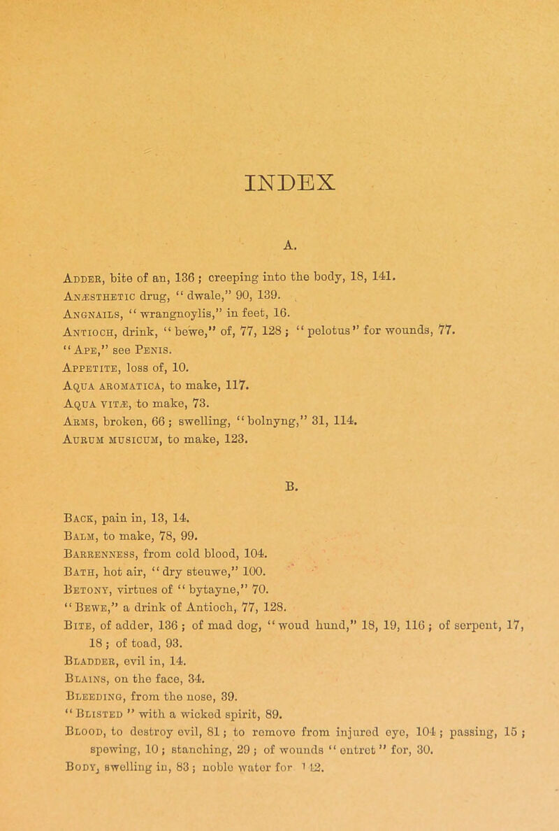 INDEX A. Adder, bite of an, 136 ; creeping into the body, 18, 141. Anesthetic drug, “ dwale,” 90, 139. Angnails, “ wrangnoylis,” in feet, 16. Antioch, drink, “ bewe,” of, 77, 128 ; “ pelotus” for wounds, 77. “Ape,” see Penis. Appetite, loss of, 10. Aqua aromatica, to make, 117. Aqua vita;, to make, 73. Arms, broken, 66; swelling, “bolnyng,” 31, 114. Aurum musicum, to make, 123. B. Back, pain in, 13, 14. Balm, to make, 78, 99. Barrenness, from cold blood, 104. Bath, bot air, “ dry steuwe,” 100. Betony, virtues of “ bytayne,” 70. “Bewe,” a drink of Antioch, 77, 128. Bite, of adder, 136 ; of mad dog, “ woud bund,” 18, 19, 116 ; of serpent, 17 18 ; of toad, 93. Bladder, evil in, 14. Blains, on the face, 34. Bleeding, from the nose, 39. “ Busted ” with a wicked spirit, 89. Blood, to destroy evil, 81; to removo from injured eyo, 104; passing, 15 spewing, 10 ; stanching, 29 ; of wounds “ ontrct ” for, 30. BodYj swelling in, 83 ; noble water for 1 12.