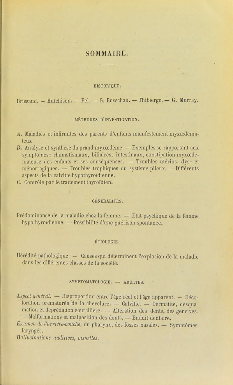 SOMMAIRE. HISTORIQUE. Brissaud. - Hutchison. — Pel. — G. Busschau. — Thibierge. — G. Murray. MÉTHODES D’INVESTIGATION. A. Maladies et infirmités des parents d’enfants manifestement myxœdéma- teux. B. Analyse et synthèse du grand myxœdème. — Exemples se rapportant aux symptômes: rhumatismaux, biliaires, intestinaux, constipation myxœdé- mateuse des enfants et ses conséquences. — Troubles utérins, dys- et ménorragiques. — Troubles trophiques du système pileux. — Différents aspects de la calvitie hvpothyroïdienne. C. Contrôle par le traitement thyroïdien. GÉNÉRALITÉS. Prédominance de la maladie chez la femme. — État psychique de la femme hypothyroïdienne. — Possibilité d’une guérison spontanée. ÉTIOLOGIE. Hérédité pathologique. — Causes qui déterminent l’explosion de la maladie dans les différentes classes de la société. SYMPTOMATOLOGIE. — ADULTES. Aspect général. — Disproportion entre l’ûge réel et l’âge apparent. — Déco- loration prématurée de la chevelure. — Calvitie. — Dermatite, desqua- mation et déprédation sourcilière. — Altération des dents, des gencives. — Malformations et malposition des dents. — Enduit dentaire. Examen de l'arrière-bouche, du pharynx, des fosses nasales. — Symptômes laryngés. Hallucinations auditives, visuelles.