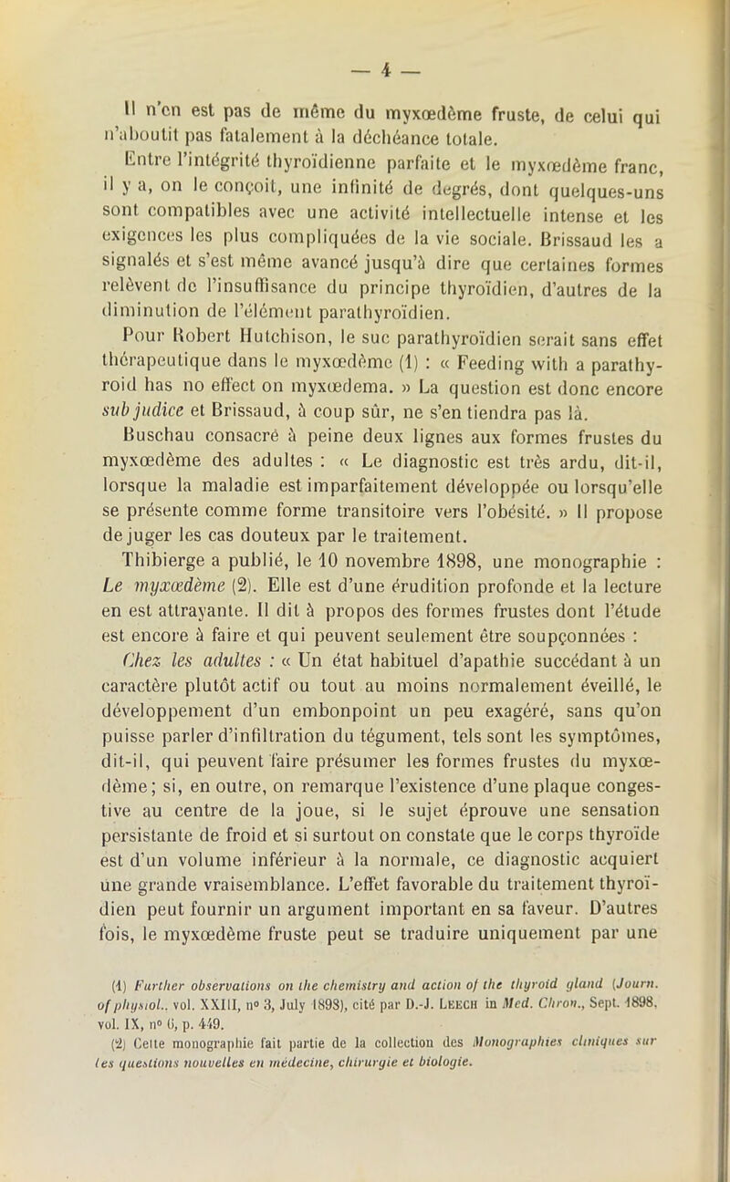 il n’cn est pas de même du myxœdème fruste, de celui qui n’aboutit pas fatalement à la déchéance totale. Entre l’intégrité thyroïdienne parfaite et le myxœdème franc, il y a, on le conçoit, une infinité de degrés, dont quelques-uns sont compatibles avec une activité intellectuelle intense et les exigences les plus compliquées de la vie sociale. Brissaud les a signalés et s’est même avancé jusqu’à dire que certaines formes relèvent de l’insufïisance du principe thyroïdien, d’autres de la diminution de l’élément paralhyroïdien. Pour Bobert Hutchison, le suc parathyroïdien serait sans effet thérapeutique dans le myxœdème (1) : « Feeding with a parathy- roid lias no efïect on myxœdema. » La question est donc encore subjudice et Brissaud, à coup sûr, ne s’en tiendra pas là. Buschau consacré à peine deux lignes aux formes frustes du myxœdème des adultes : « Le diagnostic est très ardu, dit-il, lorsque la maladie est imparfaitement développée ou lorsqu’elle se présente comme forme transitoire vers l’obésité. » Il propose déjuger les cas douteux par le traitement. Thibierge a publié, le 10 novembre 1898, une monographie : Le myxœdème (2). Elle est d’une érudition profonde et la lecture en est attrayante. Il dit à propos des formes frustes dont l’étude est encore à faire et qui peuvent seulement être soupçonnées : Chez les adultes : « Un état habituel d’apathie succédant à un caractère plutôt actif ou tout au moins normalement éveillé, le développement d’un embonpoint un peu exagéré, sans qu’on puisse parler d’infiltration du tégument, tels sont les symptômes, dit-il, qui peuvent faire présumer les formes frustes du myxœ- dème; si, en outre, on remarque l’existence d’une plaque conges- tive au centre de la joue, si le sujet éprouve une sensation persistante de froid et si surtout on constate que le corps thyroïde est d’un volume inférieur à la normale, ce diagnostic acquiert une grande vraisemblance. L’effet favorable du traitement thyroï- dien peut fournir un argument important en sa faveur. D’autres fois, le myxœdème fruste peut se traduire uniquement par une (1) F ur t lier observations on tlie cliemistry and action of the thyroid gland (Journ. of physiol., vol. XXIII, n° 3, July 1893), cité par D.-J. Leech in Med. Citron., Sept. -1898. vol. IX, n° (i, p. 449. (2) Celte monographie fait partie de la collection des Monographies cliniques sur tes questions nouvelles en médecine, chirurgie et biologie.