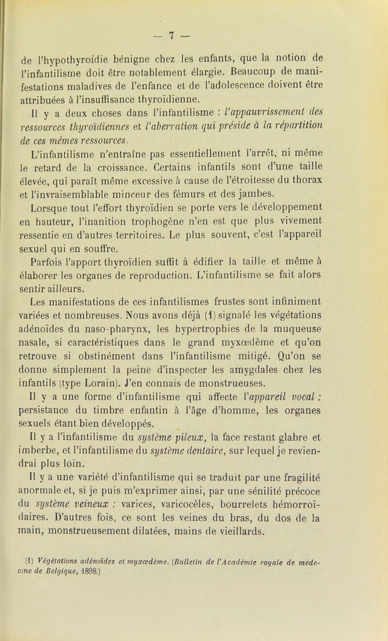 de l’hypothyroïdie bénigne chez les enfants, que la notion de l’infantilisme doit être notablement élargie. Beaucoup de mani- festations maladives de l’enfance et de l’adolescence doivent être attribuées à l’insuffisance thyroïdienne. Il y a deux choses dans l’infantilisme : l’appauvrissement des ressources thyroïdiennes et l’aberration qui préside à la répartition de ces mêmes ressources. L’infantilisme n’entraîne pas essentiellement l’arrêt, ni même le retard de la croissance. Certains infantils sont d’une taille élevée, qui paraît même excessive à cause de l’étroitesse du thorax et l’invraisemblable minceur des fémurs et des jambes. Lorsque tout l’effort thyroïdien se porte vers le développement en hauteur, l’inanition trophogène n’en est que plus vivement ressentie en d’autres territoires. Le plus souvent, c’est l’appareil sexuel qui en souffre. Parfois l’apport thyroïdien suffit à édifier la taille et même à élaborer les organes de reproduction. L’infantilisme se fait alors sentir ailleurs. Les manifestations de ces infantilismes frustes sont infiniment variées et nombreuses. Nous avons déjà (4) signalé les végétations adénoïdes du naso-pharynx, les hypertrophies de la muqueuse nasale, si caractéristiques dans le grand myxœdème et qu’on retrouve si obstinément dans l’infantilisme mitigé. Qu’on se donne simplement la peine d’inspecter les amygdales chez les infantils (type Lorain). J’en connais de monstrueuses. Il y a une forme d’infantilisme qui affecte l'appareil vocal : persistance du timbre enfantin à l’âge d’homme, les organes sexuels étant bien développés. Il y a l’infantilisme du système pileux, la face restant glabre et imberbe, et l’infantilisme du système dentaire, sur lequel je revien- drai plus loin. Il y a une variété d’infantilisme qui se traduit par une fragilité anormale et, si je puis m’exprimer ainsi, par une sénilité précoce du système veineux : varices, varicocèles, bourrelets hémorroï- daires. D’autres fois, ce sont les veines du bras, du dos de la main, monstrueusement dilatées, mains de vieillards. (t) Végétations adénoïdes et myxœdème. {Bulletin de l'Académie royale de méde- cine de Belgique, -1898.)