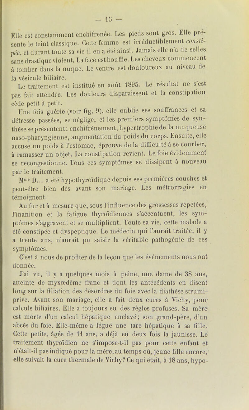 Elle est constamment enchifrenée. Les pieds sont gros. Elle pré- sente le teint classique. Cette femme est irréductiblement consti- pée, et durant toute sa vie il en a été ainsi. Jamais elle n a de selles sans drastique violent. La face estbouflie. Les cheveux commencent à tomber dans la nuque. Le ventre est douloureux au niveau de la vésicule biliaire. Le traitement est institué en août 1895. Le résultat ne s est pas fait attendre. Les douleurs disparaissent et la constipation cède petit à petit. Une fois guérie (voir fig. 9), elle oublie ses souffrances et sa détresse passées, se néglige, et les premiers symptômes de syn- thèse se présentent: enchifrènement, hypertrophie de la muqueuse naso-pharyngienne, augmentation du poids du corps. Ensuite, elle accuse un poids à l’estomac, éprouve de la difficulté à se courber, à ramasser un objet. La constipation revient. Le foie évidemment se recongestionne. Tous ces symptômes se dissipent à nouveau par le traitement. Mme ü... a été hypothyroïdique depuis ses premières couches et peut-être bien dès avant son mariage. Les métrorragies en témoignent. Au fur et à mesure que, sous l’influence des grossesses répétées, l’inanition et la fatigue thyroïdiennes s’accentuent, les sym- ptômes s’aggravent et se multiplient. Toute sa vie, cette malade a été constipée et dyspeptique. Le médecin qui l’aurait traitée, il y a trente ans, n’aurait pu saisir la véritable pathogénie de ces symptômes. C’est à nous de profiter de la leçon que les événements nous ont donnée. J’ai vu, il y a quelques mois à peine, une dame de 38 ans, atteinte de myxoedème franc et dont les antécédents en disent long sur la filiation des désordres du foie avec la diathèse strumi- prive. Avant son mariage, elle a fait deux cures à Vichy, pour calculs biliaires. Elle a toujours eu des règles profuses. Sa mère est morte d’un calcul hépatique enclavé; son grand-père, d’un abcès du foie. Elle-même a légué une tare hépatique à sa tille. Cette petite, âgée de 11 ans, a déjà eu deux fois la jaunisse. Le traitement thyroïdien ne s’impose-t-il pas pour cette enfant et n’était-il pas indiqué pour la mère, au temps où, jeune fille encore, elle suivait la cure thermale de Vichy? Ce qui était, à 18 ans, hypo-