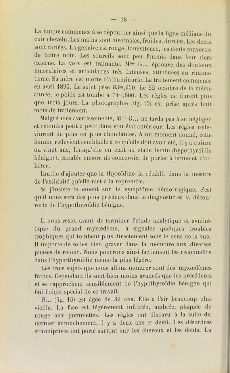 — 18 - La nuque commence à se dépouiller ainsi que la ligne médiane du cuir chevelu. Les mains sont hivernales, froides, durcies. Les dents sont cariées. La gencive est rouge, tomenteuse, les dents couvertes do tarlie noii. Les sourcils sont peu fournis dans leur tiers externe. La voix est traînante. Mmo G... éprouve des douleurs musculaires et articulaires très intenses, attribuées au rhuma- tisme. Sa mère est morte d albuminurie. Le traitement commence en avril 1895. Le sujet pèse 83k°,950. Le 22 octobre de la même année, le poids est tombé à 74ks,G00. Les règles ne durent plus que trois jours. La photographie (lig. 15) est prise après huit mois de traitement. Malgré mes avertissements, Mme G... ne tarda pas à se négliger et retomba petit à petit dans son état antérieur. Les règles rede- vinrent de plus en plus abondantes. A un moment donné, cette femme redevient semblable à ce qu’elle doit avoir été, il y a quinze ou vingt ans, lorsqu’elle en était au stade bénin (hypothyroïdie bénigne), capable encore de concevoir, de porter à terme et d’al- laiter. Inutile d’ajouter que la thyroïdine la rétablit dans la mesure de l’assiduité qu’elle met à la reprendre. Si j’insiste tellement sur le symptôme hémorragique, c’est qu’il nous sera des plus précieux dans le diagnostic et la décou- verte de l’hypothyroïdie bénigne. Il nous reste, avant de terminer l’étude analytique et synthé- tique du grand myxœdème, à signaler quelques troubles trophiques qui tombent plus directement sous le sens de la vue. Il importe de se les bien graver dans la mémoire aux diverses phases de retour. Nous pourrons ainsi facilement les reconnaître dans l’hyperthyroïdie même la plus légère. Les trois sujets que nous allons montrer sont des myxœdèmes francs. Cependant ils sont bien moins avancés que les précédents et se rapprochent sensiblement de l’hypothyroïdie bénigne qui fait l’objet spécial de ce travail. H... (fig. 16) est âgée de 39 ans. Elle a l’air beaucoup plus vieille. La face est légèrement infiltrée, ambrée, plaquée de rouge aux pommettes. Les règles ont disparu à la suite du dernier accouchement, il y a deux ans et demi. Les désordres strumiprives ont porté surtout sur les cheveux et les dents. La