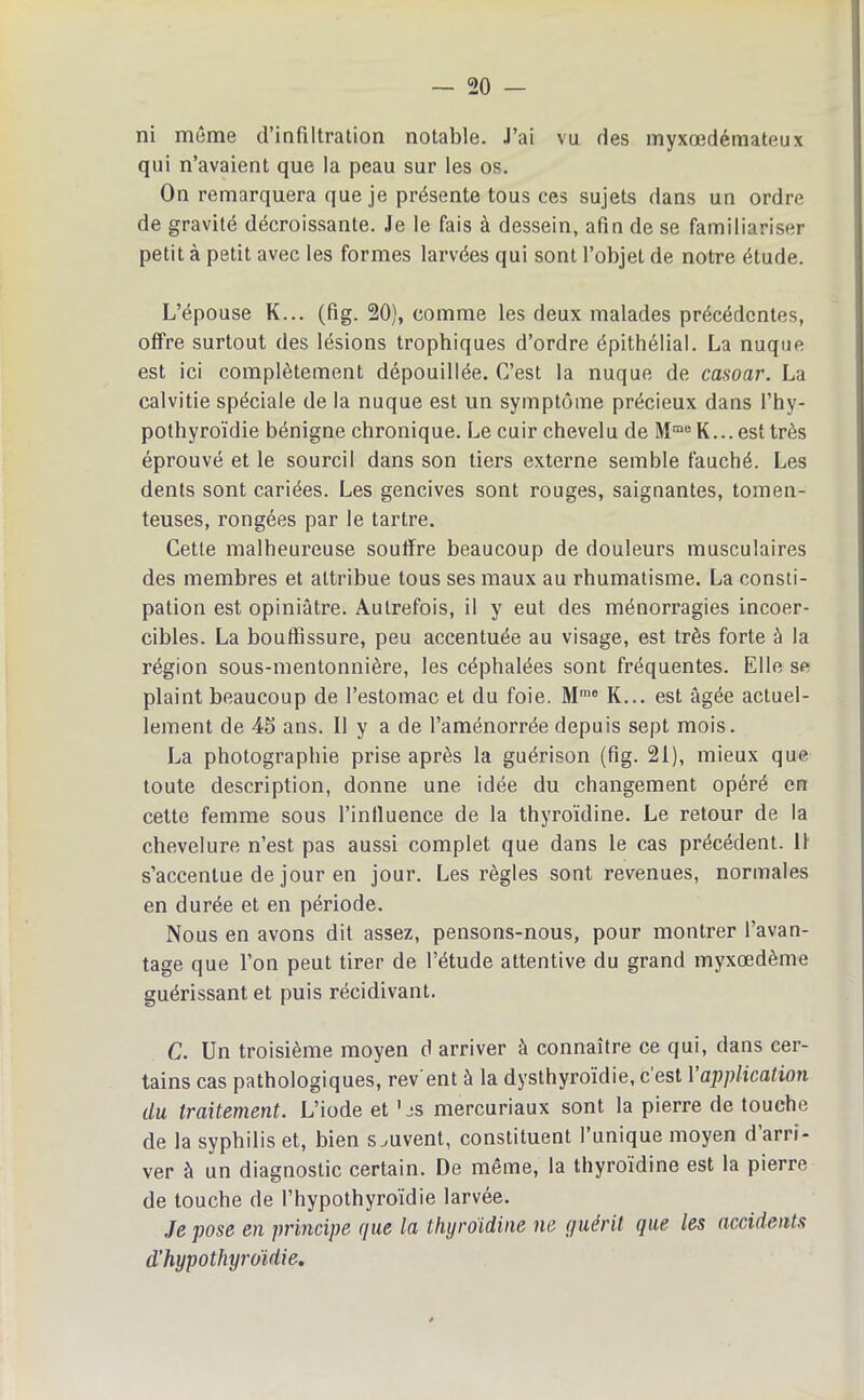 — 20 — ni môme d’infiltration notable. J’ai vu des myxœdémateux qui n’avaient que la peau sur les os. On remarquera que je présente tous ces sujets dans un ordre de gravité décroissante. Je le fais à dessein, afin de se familiariser petit à petit avec les formes larvées qui sont l’objet de notre étude. L’épouse K... (fig. 20), comme les deux malades précédentes, offre surtout des lésions trophiques d’ordre épithélial. La nuque est ici complètement dépouillée. C’est la nuque de casoar. La calvitie spéciale de la nuque est un symptôme précieux dans l’hy- pothyroïdie bénigne chronique. Le cuir chevelu de MmeK...est très éprouvé et le sourcil dans son tiers externe semble fauché. Les dents sont cariées. Les gencives sont rouges, saignantes, tomen- teuses, rongées par le tartre. Cette malheureuse souffre beaucoup de douleurs musculaires des membres et attribue tous ses maux au rhumatisme. La consti- pation est opiniâtre. Autrefois, il y eut des ménorragies incoer- cibles. La bouffissure, peu accentuée au visage, est très forte à la région sous-mentonnière, les céphalées sont fréquentes. Elle sc plaint beaucoup de l’estomac et du foie. Mme K... est âgée actuel- lement de 45 ans. Il y a de l’aménorrée depuis sept mois. La photographie prise après la guérison (fig. 21), mieux que toute description, donne une idée du changement opéré en cette femme sous l’intluence de la thyroïdine. Le retour de la chevelure n’est pas aussi complet que dans le cas précédent. 11 s’accentue de jour en jour. Les règles sont revenues, normales en durée et en période. Nous en avons dit assez, pensons-nous, pour montrer l’avan- tage que l’on peut tirer de l’étude attentive du grand myxœdème guérissant et puis récidivant. C. Un troisième moyen d arriver à connaître ce qui, dans cer- tains cas pathologiques, rev'ent à la dysthyroïdie, c’est Y application du traitement. L’iode et ’js mercuriaux sont la pierre de touche de la syphilis et, bien souvent, constituent l’unique moyen d’arri- ver à un diagnostic certain. De même, la thyroïdine est la pierre de touche de l’hypothyroïdie larvée. Je pose en principe que la thyroïdine ne guérit que les accidents d’hypothyroïdie.