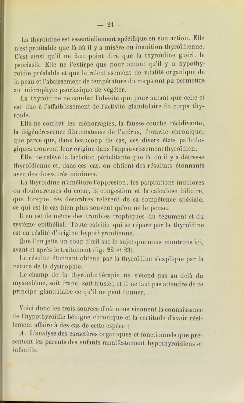 — 21 — La thyroïdine est essentiellement spécifique en son action. Elle n’est profitable que là où il y a misère ou inanition thyroïdienne. C’est ainsi qu’il ne faut point dire que la thyroïdine guérit le psoriasis. Elle ne l’extirpe que pour autant qu’il y à hypothy- roïdie préalable et que le ralentissement de vitalité organique de la peau et l’abaissement de température du corps ont pu permettre au microphyte psoriasique de végéter. La thyroïdine ne combat l’obésité que pour autant que celle-ci est due à l’affaiblissement de l’activité glandulaire du corps thy- roïde. Elle ne combat les ménorragies, la fausse couche récidivante, la dégénérescence fibromateuse de l’utérus, l’ovarite chronique, que parce que, dans beaucoup de cas, ces divers états patholo- giques trouvent leur origine dans l’appauvrissement thyroïdien. Elle ne relève la lactation périclitante que là où il y a détresse thyroïdienne et, dans ces cas, on obtient des résultats étonnants avec des doses très minimes. La thyroïdine n’améliore l’oppresion, les palpitations indolores ou douloureuses du cœur, la congestion et la calculose biliaire, que lorsque ces désordres relèvent de sa compétence spéciale, ce qui est le cas bien plus souvent qu’on ne le pense. 11 en est de même des troubles trophiques du tégument et du système épithélial. Toute calvitie qui se répare par la thyroïdine est en réalité d’origine hypothyroïdienne. Que l’on jette un coup d’œil sur le sujet que nous montrons ici, avant et après le traitement (fig. 22 et 23). Le résultat étonnant obtenu par la thyroïdine s’explique par la nature de la dystrophie. Le champ de la thyroïdothérapie ne s’étend pas au delà du myxœdôme, soit franc, soit fruste; et il ne faut pas attendre de ce principe glandulaire ce qu’il ne peut donner. Voici donc les trois sources d’où nous viennent la connaissance de l’hypothyroïdie bénigne chronique et la certitude d’avoir réel- lement affaire à des cas de cette espèce : A. L’analyse des caractères organiques et fonctionnels que pré- sentent les parents des entants manifestement hypothyroïdiens et infantils.