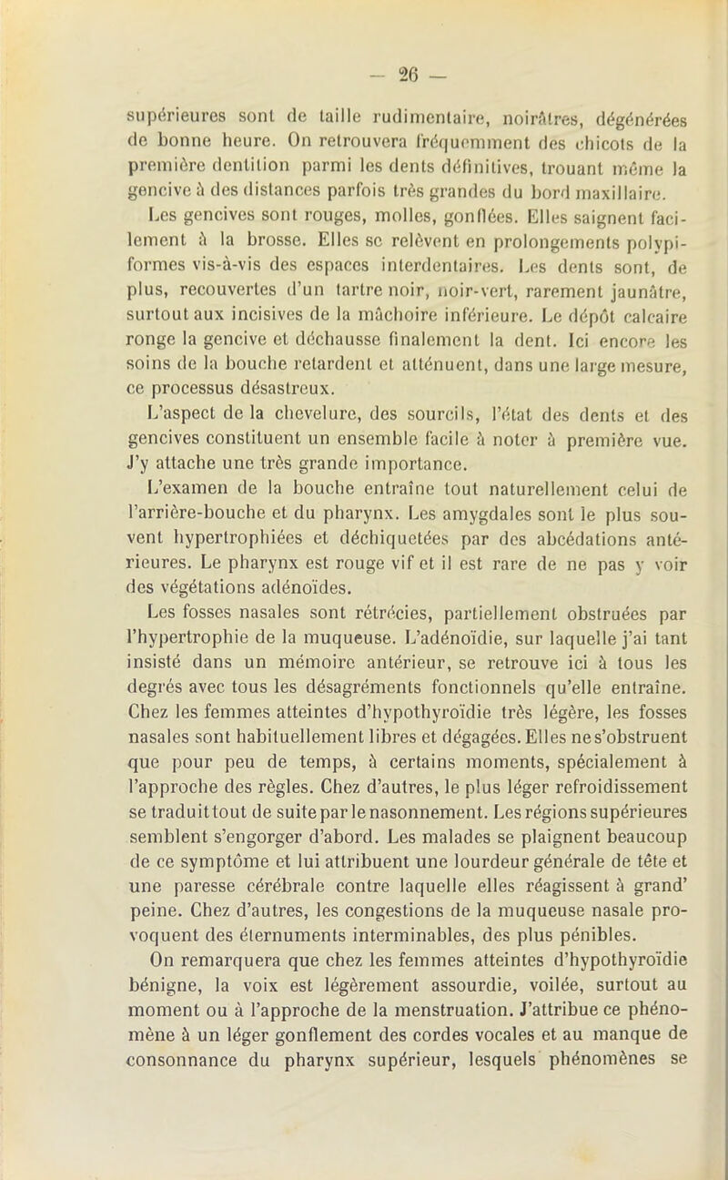 supérieures sont de taille rudimentaire, noirâtres, dégénérées de bonne heure. On retrouvera fréquemment des chicots de la première dentition parmi les dents définitives, trouant même la gencive à des distances parfois très grandes du bord maxillaire. Les gencives sont rouges, molles, gonflées. Elles saignent faci- lement à la brosse. Elles se relèvent en prolongements polypi- formes vis-à-vis des espaces interdentaires. Les dents sont, de plus, recouvertes d’un tartre noir, noir-vert, rarement jaunâtre, surtout aux incisives de la mâchoire inférieure. Le dépôt calcaire ronge la gencive et déchausse finalement la dent. Ici encore les soins de la bouche retardent et atténuent, dans une large mesure, ce processus désastreux. L’aspect delà chevelure, des sourcils, l’état des dents et des gencives constituent un ensemble facile à noter à première vue. J’y attache une très grande importance. L’examen de la bouche entraîne tout naturellement celui de l’arrière-bouche et du pharynx. Les amygdales sont le plus sou- vent hypertrophiées et déchiquetées par des abcédations anté- rieures. Le pharynx est rouge vif et il est rare de ne pas y voir des végétations adénoïdes. Les fosses nasales sont rétrécies, partiellement obstruées par l’hypertrophie de la muqueuse. L’adénoïdie, sur laquelle j’ai tant insisté dans un mémoire antérieur, se retrouve ici à tous les degrés avec tous les désagréments fonctionnels qu’elle entraîne. Chez les femmes atteintes d’hypothyroïdie très légère, les fosses nasales sont habituellement libres et dégagées. Elles nes’obstruent que pour peu de temps, à certains moments, spécialement à l’approche des règles. Chez d’autres, le plus léger refroidissement se traduittout de suite par lenasonnement. Les régions supérieures semblent s’engorger d’abord. Les malades se plaignent beaucoup de ce symptôme et lui attribuent une lourdeur générale de tête et une paresse cérébrale contre laquelle elles réagissent à grand’ peine. Chez d’autres, les congestions de la muqueuse nasale pro- voquent des éternuments interminables, des plus pénibles. On remarquera que chez les femmes atteintes d’hypothyroïdie bénigne, la voix est légèrement assourdie, voilée, surtout au moment ou à l’approche de la menstruation. J’attribue ce phéno- mène à un léger gonflement des cordes vocales et au manque de consonnance du pharynx supérieur, lesquels phénomènes se