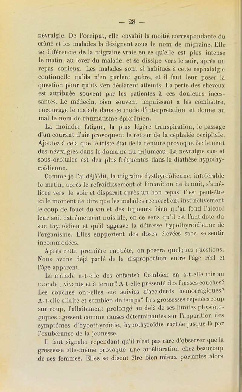 névralgie. De l’occiput, elle envahit la moitié correspondante du crâne et les malades la désignent sous le nom de migraine. Elle se dili'érencie de la migraine vraie en ce quelle est plus intense le matin, au lever du malade, et se dissipe vers le soir, après un repas copieux. Les malades sont si habitués à cette céphalalgie continuelle qu’ils n’en parlent guère, et il faut leur poser la question pour qu’ils s’en déclarent atteints. La perte des cheveux est attribuée souvent par les patientes à ces douleurs inces- santes. Le médecin, bien souvent impuissant à les combattre, encourage le malade dans ce mode d’interprétation et donne au mal le nom de rhumatisme épicranien. La moindre fatigue, la plus légère transpiration, le passage d’un courant d’air provoquent le retour de la céphalée occipitale. Ajoutez à cela que le triste état de la denture provoque facilement des névralgies dans le domaine du trijumeau. La névralgie sus- et sous-orbitaire est des plus fréquentes dans la diathèse hypothy- roïdienne. Comme je l’ai déjà’dit, la migraine dysthyi’oïdienne, intolérable le matin, après le refroidissement et l’inanition de la nuit, s’amé- liore vers le soir et disparaît après un bon repas. C’est peut-être ici le moment de dire que les malades recherchent instinctivement le coup de fouet du vin et des liqueurs, bien qu’au fond l’alcool leur soit extrêmement nuisible, en ce sens qu’il est l’antidote du suc thyroïdien et qu’il aggrave la détresse hypothyroïdienne de l’organisme. Elles supportent des doses élevées sans se sentir incommodées. Après cette première enquête, on posera quelques questions. Nous avons déjà parlé de la disproportion entre l’age réel et l’âge apparent. La malade a-t-elle des enfants? Combien en a-t-elle mis au monde ; vivants et à terme? A-t-elle présenté des fausses couches? Les couches ont-elles été suivies d’accidents hémorragiques? A-t-elle allaité et combien de temps? Les grossesses répétées coup sur coup, l’allaitement prolongé au delà de ses limites physiolo- giques agissent comme causes déterminantes sur l’apparition des symptômes d’hypothyroïdie, hypothyroïdie cachée jusque-là par l’exubérance de la jeunesse. 11 faut signaler cependant qu’il n’est pas rare d’observer que la grossesse elle-même provoque une amélioration chez beaucoup de ces femmes. Elles se disent être bien mieux portantes alors