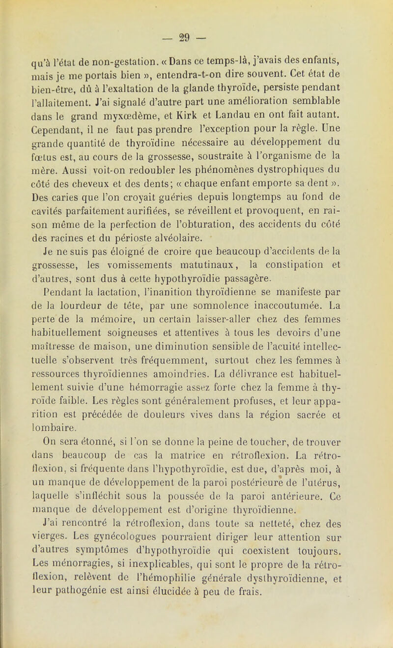 qu’à l’état de non-gestation. « Dans ce temps-là, j’avais des enfants, mais je me portais bien », entendra-t-on dire souvent. Cet état de bien-être, dû à l’exaltation de la glande thyroïde, persiste pendant l’allaitement. J’ai signalé d’autre part une amélioration semblable dans le grand myxœdème, et Kirk et Landau en ont fait autant. Cependant, il ne faut pas prendre l’exception pour la règle. Une grande quantité de thyroïdine nécessaire au développement du fœtus est, au cours de la grossesse, soustraite à l’organisme de la mère. Aussi voit-on redoubler les phénomènes dystrophiques du côté des cheveux et des dents; « chaque enfant emporte sa dent ». Des caries que l’on croyait guéries depuis longtemps au fond de cavités parfaitement aurifiées, se réveillent et provoquent, en rai- son même de la perfection de l’obturation, des accidents du côté des racines et du périoste alvéolaire. Je ne suis pas éloigné de croire que beaucoup d’accidents de la grossesse, les vomissements matutinaux, la constipation et d’autres, sont dus à cette hypothyroïdie passagère. Pendant la lactation, l’inanition thyroïdienne se manifeste par de la lourdeur de tête, par une somnolence inaccoutumée. La perte de la mémoire, un certain laisser-aller chez des femmes habituellement soigneuses et attentives à tous les devoirs d’une maîtresse de maison, une diminution sensible de l’acuité intellec- tuelle s’observent très fréquemment, surtout chez les femmes à ressources thyroïdiennes amoindries. La délivrance est habituel- lement suivie d’une hémorragie assez forte chez la femme à thy- roïde faible. Les règles sont généralement profuses, et leur appa- rition est précédée de douleurs vives dans la région sacrée et lombaire. On sera étonné, si l'on se donne la peine de toucher, de trouver dans beaucoup de cas la matrice en rétroflexion. La rétro- llexion. si fréquente dans l’hypothyroïdie, est due, d’après moi, à un manque de développement de la paroi postérieure de l’utérus, laquelle s’infléchit sous la poussée de la paroi antérieure. Ce manque de développement est d’origine thyroïdienne. J’ai rencontré la rétroflexion, dans toute sa netteté, chez des vierges. Les gynécologues pourraient diriger leur attention sur d’autres symptômes d’hypothyroïdie qui coexistent toujours. Les ménorragies, si inexplicables, qui sont le propre de la rétro- flexion, relèvent de l’hémophilie générale dyslhyroïdienne, et leur pathogénie est ainsi élucidée à peu de frais.