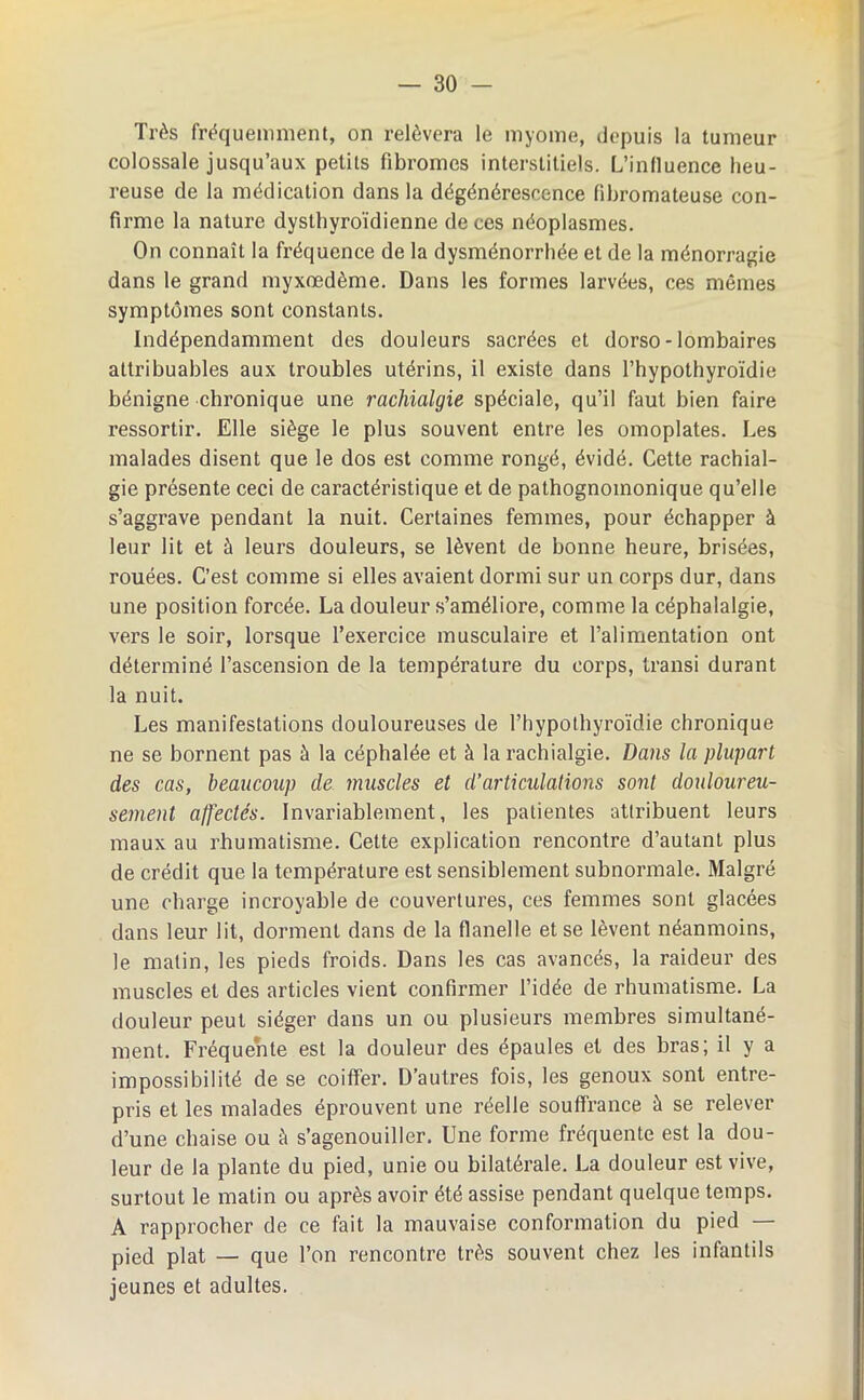 Très fréquemment, on relèvera le myome, depuis la tumeur colossale jusqu’aux petits fibromes interstitiels. L’influence heu- reuse de la médication dans la dégénérescence fibromateuse con- firme la nature dystbyroïdienne de ces néoplasmes. On connaît la fréquence de la dysménorrhée et de la ménorragie dans le grand myxœdème. Dans les formes larvées, ces mêmes symptômes sont constants. Indépendamment des douleurs sacrées et dorso-lombaires attribuables aux troubles utérins, il existe dans l’hypothyroïdie bénigne chronique une rachialgie spéciale, qu’il faut bien faire ressortir. Elle siège le plus souvent entre les omoplates. Les malades disent que le dos est comme rongé, évidé. Cette rachial- gie présente ceci de caractéristique et de pathognomonique qu’elle s’aggrave pendant la nuit. Certaines femmes, pour échapper à leur lit et à leurs douleurs, se lèvent de bonne heure, brisées, rouées. C’est comme si elles avaient dormi sur un corps dur, dans une position forcée. La douleur s’améliore, comme la céphalalgie, vers le soir, lorsque l’exercice musculaire et l’alimentation ont déterminé l’ascension de la température du corps, transi durant la nuit. Les manifestations douloureuses de l’hypothyroïdie chronique ne se bornent pas à la céphalée et à la rachialgie. Dans la plupart des cas, beaucoup de muscles et d’articulations sont douloureu- sement affectés. Invariablement, les patientes attribuent leurs maux au rhumatisme. Cette explication rencontre d’autant plus de crédit que la température est sensiblement subnormale. Malgré une charge incroyable de couvertures, ces femmes sont glacées dans leur lit, dorment dans de la flanelle et se lèvent néanmoins, le matin, les pieds froids. Dans les cas avancés, la raideur des muscles et des articles vient confirmer l’idée de rhumatisme. La douleur peut siéger dans un ou plusieurs membres simultané- ment. Fréquente est la douleur des épaules et des bras; il y a impossibilité de se coiffer. D’autres fois, les genoux sont entre- pris et les malades éprouvent une réelle souffrance à se relever d’une chaise ou à s’agenouiller. Une forme fréquente est la dou- leur de la plante du pied, unie ou bilatérale. La douleur est vive, surtout le matin ou après avoir été assise pendant quelque temps. A rapprocher de ce fait la mauvaise conformation du pied — pied plat —• que l’on rencontre très souvent chez les infantils jeunes et adultes.