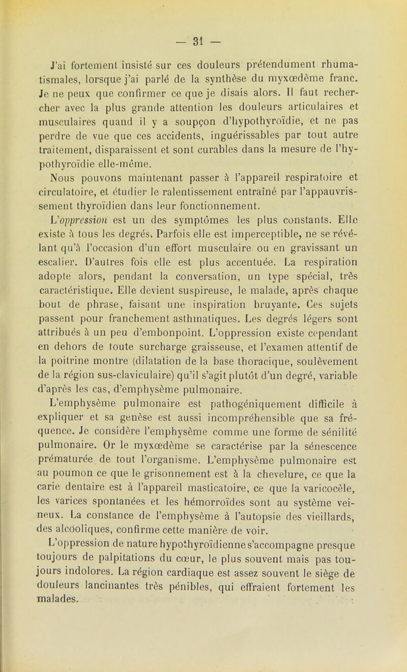 J’ai fortement insisté sur ces douleurs prétendument rhuma- tismales, lorsque j’ai parlé de la synthèse du myxœdême franc. Je ne peux que confirmer ce que je disais alors. Il faut recher- cher avec la plus grande attention les douleurs articulaires et musculaires quand il y a soupçon d’hypothyroïdie, et ne pas perdre de vue que ces accidents, inguérissables par tout autre traitement, disparaissent et sont curables dans la mesure de l’hy- pothyroïdie elle-même. Nous pouvons maintenant passer à l’appareil respiratoire et circulatoire, et étudier le ralentissement entraîné par l’appauvris- sement thyroïdien dans leur fonctionnement. U oppression est un des symptômes les plus constants. Elle existe tous les degrés. Parfois elle est imperceptible, ne se révé- lant qu’à l’occasion d’un effort musculaire ou en gravissant un escalier. D’autres fois elle est plus accentuée. La respiration adopte alors, pendant la conversation, un type spécial, très caractéristique. Elle devient suspireuse, le malade, après chaque bout de phrase, faisant une inspiration bruyante. Ces sujets passent pour franchement asthmatiques. Les degrés légers sont attribués à un peu d’embonpoint. L’oppression existe cependant en dehors de toute surcharge graisseuse, et l’examen attentif de la poitrine montre (dilatation de la base thoracique, soulèvement de la région sus-claviculaire) qu’il s’agit plutôt d’un degré, variable d’après les cas, d’emphysème pulmonaire. L’emphysème pulmonaire est pathogéniquement difficile à expliquer et sa genèse est aussi incompréhensible que sa fré- quence. Je considère l’emphysème comme une forme de sénilité pulmonaire. Or le myxœdême se caractérise par la sénescence prématurée de tout l’organisme. L’emphysème pulmonaire est au poumon ce que le grisonnement est à la chevelure, ce que la carie dentaire est à l’appareil masticatoire, ce que la varicocèle, les varices spontanées et les hémorroïdes sont au système vei- neux. La constance de l’emphysème à l’autopsie des vieillards, des alcooliques, confirme cette manière de voir. L’oppression de nature hypothyroïdiennes’accompagne presque toujours de palpitations du cœur, le plus souvent mais pas tou- jours indolores. La région cardiaque est assez souvent le siège de douleurs lancinantes très pénibles, qui effraient fortement les malades.