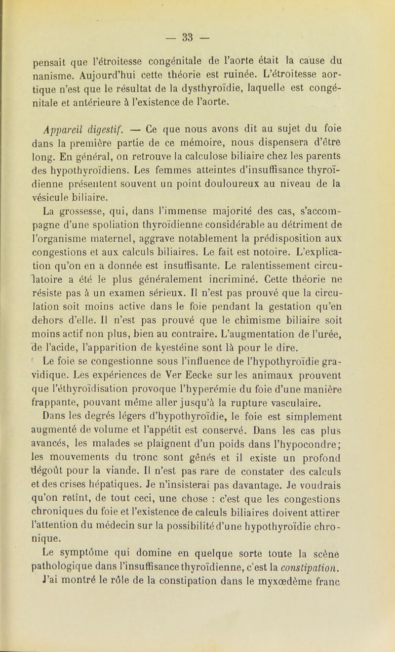 pensait que l’étroitesse congénitale de l’aorte était la cause du nanisme. Aujourd’hui cette théorie est ruinée. L’étroitesse aor- tique n’est que le résultat de la dysthyroïdie, laquelle est congé- nitale et antérieure à l’existence de l’aorte. Appareil digestif. — Ce que nous avons dit au sujet du foie dans la première partie de ce mémoire, nous dispensera d’être long. En général, on retrouve la calculose biliaire chez les parents des hypothyroïdiens. Les femmes atteintes d’insuffisance thyroï- dienne présentent souvent un point douloureux au niveau de la vésicule biliaire. La grossesse, qui, dans l’immense majorité des cas, s’accom- pagne d’une spoliation thyroïdienne considérable au détriment de l’organisme maternel, aggrave notablement la prédisposition aux congestions et aux calculs biliaires. Le fait est notoire. L’explica- tion qu’on en a donnée est insuffisante. Le ralentissement circu- latoire a été le plus généralement incriminé. Cette théorie ne résiste pas à un examen sérieux. Il n’est pas prouvé que la circu- lation soit moins active dans le foie pendant la gestation qu’en dehors d’elle. Il n’est pas prouvé que le chimisme biliaire soit moins actif non plus, bien au contraire. L’augmentation de l’urée, de l’acide, l’apparition de kyestéine sont là pour le dire. Le foie se congestionne sous l’influence de l’hypothyroïdie gra- vidique. Les expériences de Ver Eecke sur les animaux prouvent que l’éthyroïdisation provoque l’hyperémie du foie d’une manière frappante, pouvant même aller jusqu’à la rupture vasculaire. Dans les degrés légers d’hypothyroïdie, le foie est simplement augmenté de volume et l’appétit est conservé. Dans les cas plus avancés, les malades se plaignent d’un poids dans l’hypocondre; les mouvements du tronc sont gênés et il existe un profond dégoût pour la viande. Il n’est pas rare de constater des calculs et des crises hépatiques. Je n’insisterai pas davantage. Je voudrais qu’on retînt, de tout ceci, une chose : c’est que les congestions chroniques du foie et l’existence de calculs biliaires doivent attirer l’attention du médecin sur la possibilité d’une hypothyroïdie chro- nique. Le symptôme qui domine en quelque sorte toute la scène pathologique dans l’insuffisance thyroïdienne, c’est la constipation. J’ai montré le rôle de la constipation dans le myxœdème franc