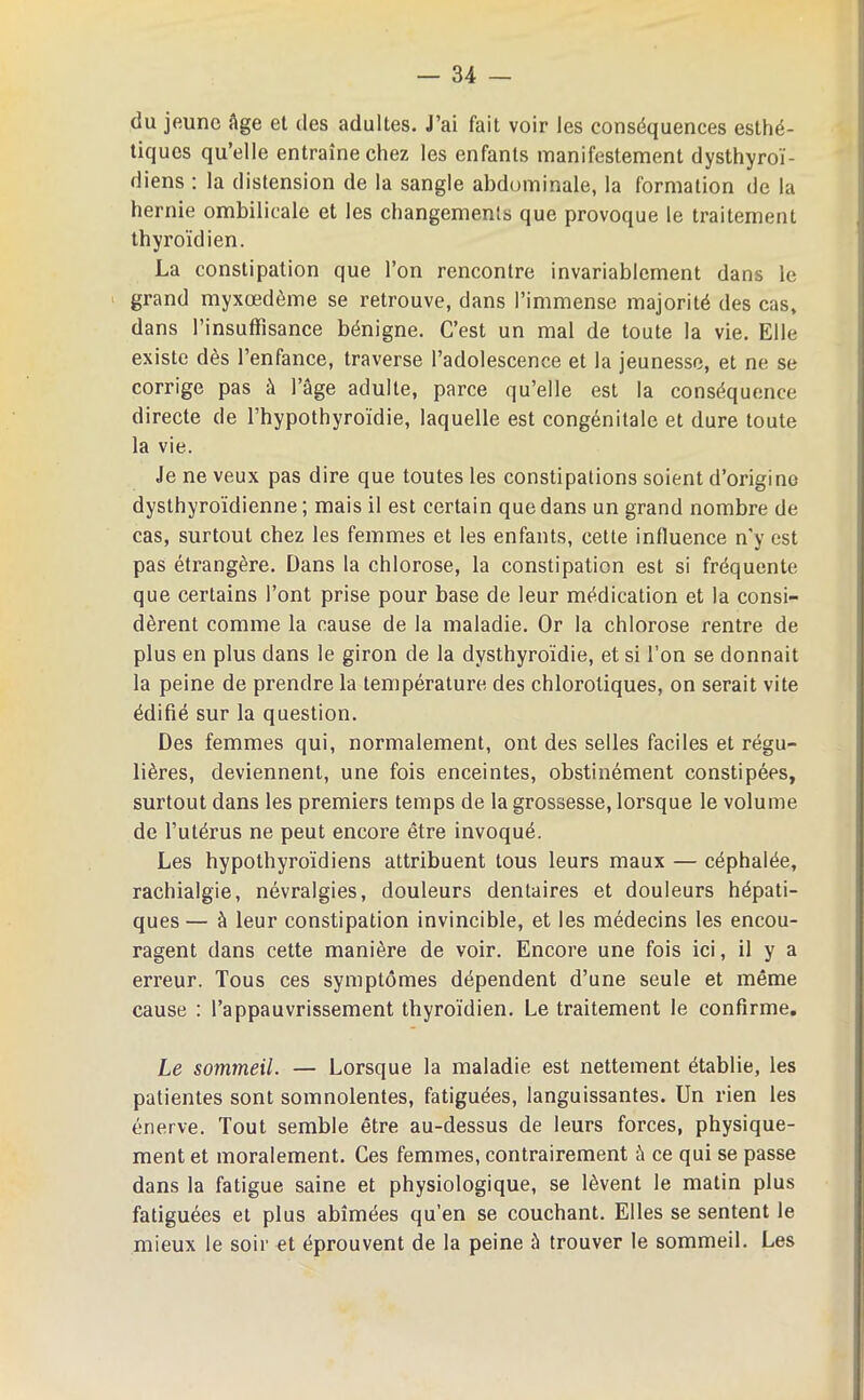 du jeune Age et des adultes. J’ai fait voir les conséquences esthé- tiques qu’elle entraîne chez les enfants manifestement dysthyroï- diens : la distension de la sangle abdominale, la formation de la hernie ombilicale et les changements que provoque le traitement thyroïdien. La constipation que l’on rencontre invariablement dans le grand myxœdème se retrouve, dans l’immense majorité des cas, dans l’insuffisance bénigne. C’est un mal de toute la vie. Elle existe dès l’enfance, traverse l’adolescence et la jeunesse, et ne se corrige pas à l’âge adulte, parce qu’elle est la conséquence directe de l’hypothyroïdie, laquelle est congénitale et dure toute la vie. Je ne veux pas dire que toutes les constipations soient d’origine dysthyroïdienne; mais il est certain que dans un grand nombre de cas, surtout chez les femmes et les enfants, cette influence n'y est pas étrangère. Dans la chlorose, la constipation est si fréquente que certains l’ont prise pour base de leur médication et la consi- dèrent comme la cause de la maladie. Or la chlorose rentre de plus en plus dans le giron de la dvsthyroïdie, et si l’on se donnait la peine de prendre la température des chlorotiques, on serait vite édifié sur la question. Des femmes qui, normalement, ont des selles faciles et régu- lières, deviennent, une fois enceintes, obstinément constipées, surtout dans les premiers temps de la grossesse, lorsque le volume de l’utérus ne peut encore être invoqué. Les hypothyroïdiens attribuent tous leurs maux — céphalée, rachialgie, névralgies, douleurs dentaires et douleurs hépati- ques — à leur constipation invincible, et les médecins les encou- ragent dans cette manière de voir. Encore une fois ici, il y a erreur. Tous ces symptômes dépendent d’une seule et même cause : l’appauvrissement thyroïdien. Le traitement le confirme. Le sommeil. — Lorsque la maladie est nettement établie, les patientes sont somnolentes, fatiguées, languissantes. Un rien les énerve. Tout semble être au-dessus de leurs forces, physique- ment et moralement. Ces femmes, contrairement A ce qui se passe dans la fatigue saine et physiologique, se lèvent le matin plus fatiguées et plus abîmées qu’en se couchant. Elles se sentent le mieux le soir et éprouvent de la peine à trouver le sommeil. Les