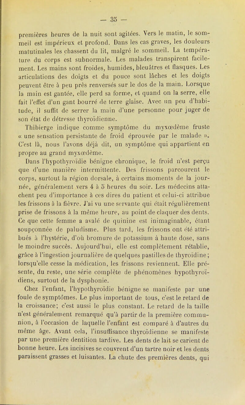 premières heures de la nuit sont agitées. Vers le matin, le som- meil est impérieux et profond. Dans les cas graves, les douleurs matutinales les chassent du lit, malgré le sommeil. La tempéra- ture du corps est subnormale. Les malades transpirent facile- ment. Les mains sont froides, humides, bleuâtres et flasques. Les articulations des doigts et du pouce sont lâches et les doigts peuvent être ù peu près renversés sur le dos de la main. Lorsque la main est gantée, elle perd sa forme, et quand on la serre, elle fait l’effet d’un gant bourré de terre glaise. Avec un peu d’habi- tude, il suffit de serrer la main d’une personne pour juger de son état de détresse thyroïdienne. Thibierge indique comme symptôme du myxœdème fruste « une sensation persistante de froid éprouvée par le malade ». C’est là, nous l’avons déjà dit, un symptôme qui appartient en propre au grand myxœdème. Dans l’hypothyroïdie bénigne chronique, le froid n’est perçu que d’une manière intermittente. Des frissons parcourent le corps, surtout la région dorsale, à certains moments de la jour- née, généralement vers 4 à o heures du soir. Les médecins atta- chent peu d’importance à ces dires du patient et celui-ci attribue les frissons à la fièvre. J’ai vu une servante qui était régulièrement prise de frissons à la même heure, au point de claquer des dents. Ce que cette femme a avalé de quinine est inimaginable, étant soupçonnée de paludisme. Plus tard, les frissons ont été attri- bués à l’hystérie, d’où bromure de potassium à haute dose, sans le moindre succès. Aujourd’hui, elle est complètement rétablie, grâce à l’ingestion journalière de quelques pastilles de thyroïdine; lorsqu’elle cesse la médication, les frissons reviennent. Elle pré- sente, du reste, une série complète de phénomènes hypolhyroï- diens, surtout de la dysphonie. Chez l’enfant, l’hypothyroïdie bénigne se manifeste par une foule de symptômes. Le plus important de tous, c’est le retard de la croissance; c’est aussi le plus constant. Le retard de la taille n’est généralement remarqué qu’à partir de la première commu- nion, à l’occasion de laquelle l’enfant est comparé à d’autres du même âge. Avant cela, l’insuffisance thyroïdienne se manifeste par une première dentition tardive. Les dents de lait se carient de bonne heure. Les incisives se couvrent d’un tartre noir et les dents paraissent grasses et luisantes. La chute des premières dents, qui