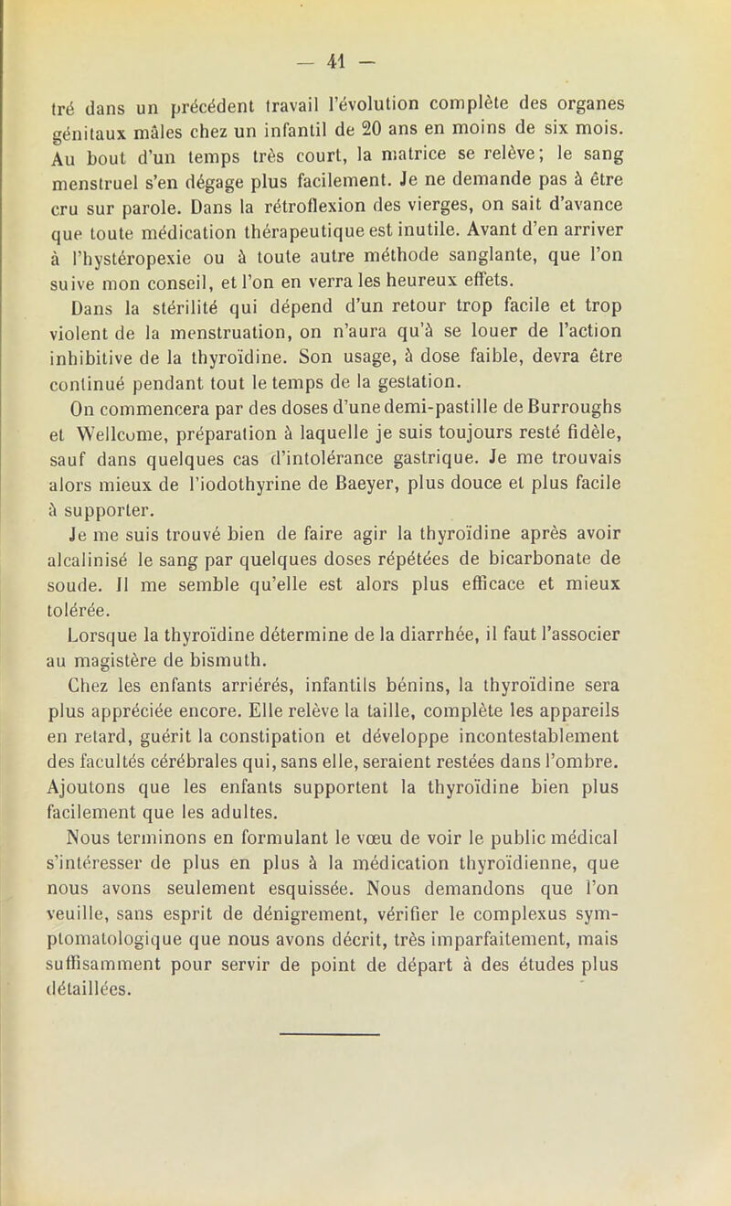 tré dans un précédent travail l’évolution complète des organes génitaux mâles chez un infantil de 20 ans en moins de six mois. Au bout d’un temps très court, la matrice se relève; le sang menstruel s’en dégage plus facilement. Je ne demande pas à être cru sur parole. Dans la rétroflexion des vierges, on sait d’avance que toute médication thérapeutique est inutile. Avant d’en arriver à Phystéropexie ou à toute autre méthode sanglante, que l’on suive mon conseil, et l’on en verra les heureux effets. Dans la stérilité qui dépend d’un retour trop facile et trop violent de la menstruation, on n’aura qu’à se louer de l’action inhibitive de la thyroïdine. Son usage, à dose faible, devra être continué pendant tout le temps de la gestation. On commencera par des doses d’une demi-pastille de Burroughs et Wellcome, préparation à laquelle je suis toujours resté fidèle, sauf dans quelques cas d’intolérance gastrique. Je me trouvais alors mieux de l’iodothyrine de Baeyer, plus douce et plus facile à supporter. Je me suis trouvé bien de faire agir la thyroïdine après avoir alcalinisé le sang par quelques doses répétées de bicarbonate de soude. 11 me semble qu’elle est alors plus efficace et mieux tolérée. Lorsque la thyroïdine détermine de la diarrhée, il faut l’associer au magistère de bismuth. Chez les enfants arriérés, infantils bénins, la thyroïdine sera plus appréciée encore. Elle relève la taille, complète les appareils en retard, guérit la constipation et développe incontestablement des facultés cérébrales qui, sans elle, seraient restées dans l’ombre. Ajoutons que les enfants supportent la thyroïdine bien plus facilement que les adultes. Nous terminons en formulant le vœu de voir le public médical s’intéresser de plus en plus à la médication thyroïdienne, que nous avons seulement esquissée. Nous demandons que l’on veuille, sans esprit de dénigrement, vérifier le complexus sym- ptomatologique que nous avons décrit, très imparfaitement, mais suffisamment pour servir de point de départ à des études plus détaillées.