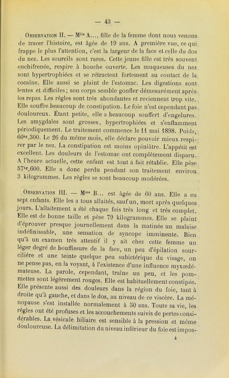 Observation II. — MlleA..., fille de la femme dont nous venons de tracer l’histoire, est âgée de 19 ans. A première vue, ce qui frappe le plus l’attention, c’est la largeur de la face et celle du dos du nez. Les sourcils sont rares. Cette jeune fille est très souvent enchifrenée, respire à bouche ouverte. Les muqueuses du nez sont hypertrophiées et se rétractent fortement au contact de Ia; cocaïne. Elle aussi se plaint de l’estomac. Les digestions sont lentes et difficiles; son corps semble gonfler démesurément après' les repas. Les règles sont très abondantes et reviennent trop vite. Elle souffre beaucoup de constipation. Le foie n’est cependant pas douloureux. Étant petite, elle a beaucoup souffert d’engelures. Les amygdales sont grosses, hypertrophiées et s’enflamment périodiquement. Le traitement commence le 11 mai 1898. Poids, 60kK,300. Le 26 du même mois, elle déclare pouvoir mieux respi-: rer par le nez. La constipation est moins opiniâtre. L’appétit est excellent. Les douleurs de l’estomac ont complètement disparu. A l’heure actuelle, cette enfant est tout à fait rétablie. Elle pèse 57k&,600. Elle a donc perdu pendant son traitement environ 3 kilogrammes. Les règles se sont beaucoup modérées. Observation III. — M™ B... est âgée de 60 ans. Elle a eu sept enfants. Elle les a tous allaités, sauf un, mort après quelques jours. L’allaitement a été chaque fois très long et très complet. Elle est de bonne taille et pèse 79 kilogrammes. Elle se plaint d éprouver presque journellement dans la matinée un malaise indéfinissable, une sensation de syncope imminente. Bien qu à un examen très attentif il y ait chez cette femme un léger degré de bouffissure de la face, un peu d’épilation sour- cilière et une teinte quelque peu subictérique du visage, on ne pense pas, en la voyant, à l’existence d’une influence myxœdé- mateuse. La parole, cependant, traîne un peu, et les pom- mettes sont légèrement rouges. Elle est habituellement constipée. Elle présente aussi des douleurs dans la région du foie, tant à droite qu à gauche, et dans le dos, au niveau de ce viscère. La mé- nopause s’est installée normalement à 50 ans. Toute sa vie, les règles ont été profuses et les accouchements suivis de pertes consi- dérables. La vésicule biliaire est sensible à la pression et même douloureuse. La délimitation du niveau inférieur du foie est impos- 4