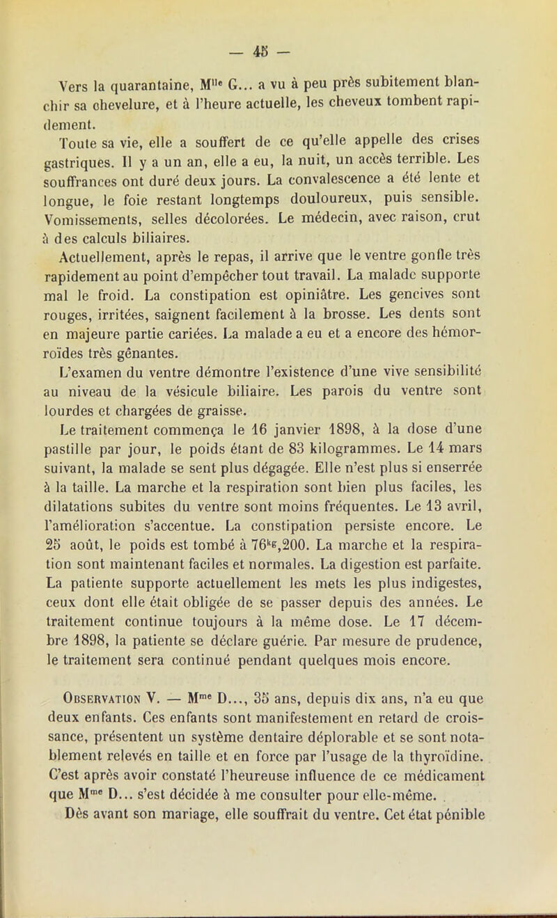 Vers la quarantaine, Mlle G... a vu à peu près subitement blan- chir sa chevelure, et à l’heure actuelle, les cheveux tombent rapi- dement. Toute sa vie, elle a souffert de ce qu’elle appelle des crises gastriques. Il y a un an, elle a eu, la nuit, un accès terrible. Les souffrances ont duré deux jours. La convalescence a été lente et longue, le foie restant longtemps douloureux, puis sensible. Vomissements, selles décolorées. Le médecin, avec raison, crut à des calculs biliaires. Actuellement, après le repas, il arrive que le ventre gonfle très rapidement au point d’empêcher tout travail. La malade supporte mal le froid. La constipation est opiniâtre. Les gencives sont rouges, irritées, saignent facilement à la brosse. Les dents sont en majeure partie cariées. La malade a eu et a encore des hémor- roïdes très gênantes. L’examen du ventre démontre l’existence d’une vive sensibilité au niveau de la vésicule biliaire. Les parois du ventre sont lourdes et chargées de graisse. Le traitement commença le 16 janvier 1898, à la dose d’une pastille par jour, le poids étant de 83 kilogrammes. Le 14 mars suivant, la malade se sent plus dégagée. Elle n’est plus si enserrée à la taille. La marche et la respiration sont bien plus faciles, les dilatations subites du ventre sont moins fréquentes. Le 13 avril, l’amélioration s’accentue. La constipation persiste encore. Le 25 août, le poids est tombé à 76ke,200. La marche et la respira- tion sont maintenant faciles et normales. La digestion est parfaite. La patiente supporte actuellement les mets les plus indigestes, ceux dont elle était obligée de se passer depuis des années. Le traitement continue toujours à la même dose. Le 17 décem- bre 1898, la patiente se déclare guérie. Par mesure de prudence, le traitement sera continué pendant quelques mois encore. Observation V. — Mme D..., 35 ans, depuis dix ans, n’a eu que deux enfants. Ces enfants sont manifestement en retard de crois- sance, présentent un système dentaire déplorable et se sont nota- blement relevés en taille et en force par l’usage de la thyroïdine. C’est après avoir constaté l’heureuse influence de ce médicament que Mmc D... s’est décidée à me consulter pour elle-même. Dès avant son mariage, elle souffrait du ventre. Cet état pénible