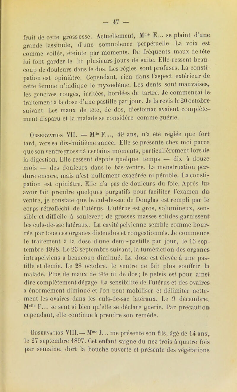 fruit de cette grossesse. Actuellement, M'° E... se plaint d’une grande lassitude, d’une somnolence perpétuelle. La voix est comme voilée, éteinte par moments. De fréquents maux de tête lui font garder le lit plusieurs jours de suite. Elle ressent beau- coup de douleurs dans le dos. Les règles sont profuses. La consti- pation est opiniâtre. Cependant, rien dans 1 aspect extérieur de cette femme n’indique le myxœdème. Les dents sont mauvaises,, les gencives rouges, irritées, bordées de tartre. Je commençai le traitement à la dose d’une pastille par jour. Je la revis le 20 octobre suivant. Les maux de tête, de dos, d’estomac avaient complète- ment disparu et la malade se considère comme guérie. Observation VII. — M'le F..., 49 ans, n’a été réglée que fort tard, vers sa dix-huitième année. Elle se présente chez moi parce que son ventre grossit à certains moments, particulièrement lors de la digestion. Elle ressent depuis quelque temps — dix à douze mois — des douleurs dans le bas-ventre. La menstruation per- dure encore, mais n’est nullement exagérée ni pénible. La consti- pation est opiniâtre. Elle n’a pas de douleurs du foie. Après lui avoir fait prendre quelques purgatifs pour faciliter l’examen du ventre, je constate que le cul-de-sac de Douglas est rempli par le corps rétrofléchi de l’utérus. L’utérus est gros, volumineux, sen- sible et difficile à soulever; de grosses masses solides garnissent les culs-de-sac latéraux. La cavité pelvienne semble comme bour- rée par tous ces organes distendus et congestionnés. Je commence le traitement à la dose d’une demi-pastille par jour, le 15 sep- tembre 1898. Le 25 septembre suivant, la tuméfaction des organes intrapelviens a beaucoup diminué. La dose est élevée à une pas- tille et demie. Le 28 octobre, le ventre ne fait plus souffrir la malade. Plus de maux de tête ni de dos; le pelvis est pour ainsi dire complètement dégagé. La sensibilité de l’utérus et des ovaires a énormément diminué et l’on peut mobiliser et délimiter nette- ment les ovaires dans les culs-de-sac latéraux. Le 9 décembre,. Moie p... se sent si bien qu’elle se déclare guérie. Par précaution cependant, elle continue à prendre son remède. Observation VIII.— Mme J... me présente son fils, âgé de 14 ans, le 27 septembre 1897. Cet enfant saigne du nez trois à quatre fois par semaine, dort la bouche ouverte et présente des végétations