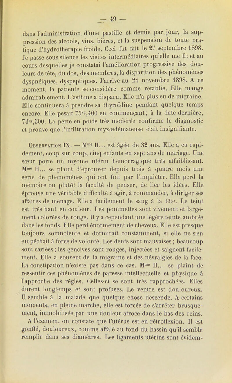 dans l’administration d’une pastille et demie par jour, la sup- pression des alcools, vins, bières, et la suspension de toute pra- tique d’hydrothérapie froide. Ceci fut fait le 27 septembre 1898. Je passe sous silence les visites intermédiaires qu’elle me fit et au cours desquelles je constatai l’amélioration progressive des dou- leurs de tête, du dos, des membres, la disparition des phénomènes dyspnéiques, dyspeptiques. J’arrive au 24 novembre 1898. A ce moment, la patiente se considère comme rétablie. Elle mange admirablement. L’asthme a disparu. Elle n’a plus eu de migraine. Elle continuera à prendre sa thyroïdine pendant quelque temps encore. Elle pesait 75ke,400 en commençant; à la date dernière, 73k8,500. La perte en poids très modérée confirme le diagnostic et prouve que l’infiltration myxœdémateuse était insignifiante. Observation IX. — Mme H... est âgée de 32 ans. Elle a eu rapi- dement, coup sur coup, cinq enfants en sept ans de mariage. Une sœur porte un myome utérin hémorragique très affaiblissant. Mme H... se plaint d’éprouver depuis trois à quatre mois une série de phénomènes qui ont fini par l’inquiéter. Elle perd la mémoire ou plutôt la faculté de penser, de lier les idées. Elle éprouve une véritable difficulté à agir, à commander, à diriger ses affaires de ménage. Elle a facilement le sang à la tête. Le teint est très haut en couleur. Les pommettes sont vivement et large- ment colorées de rouge. 11 y a cependant une légère teinte ambrée dans les fonds. Elle perd énormément de cheveux. Elle est presque toujours somnolente et dormirait constamment, si elle ne s’en empêchait à force de volonté. Les dents sont mauvaises; beaucoup sont cariées; les gencives sont rouges, injectées et saignent facile- ment. Elle a souvent de la migraine et des névralgies de la face. La constipation n’existe pas dans ce cas. Mme H... se plaint de ressentir ces phénomènes de paresse intellectuelle et physique à l’approche des règles. Celles-ci se sont très rapprochées. Elles durent longtemps et sont profuses. Le ventre est douloureux. Il semble à la malade que quelque chose descende. A certains moments, en pleine marche, elle est forcée de s’arrêter brusque- ment, immobilisée par une douleur atroce dans le bas des reins. A l’examen, on constate que l’utérus est en rétrollexion. Il est gonflé, douloureux, comme affalé au fond du bassin qu’il semble remplir dans ses diamètres. Les ligaments utérins sont évidem-