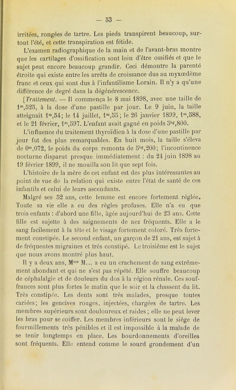 irritées, rongées de tartre. Les pieds transpirent beaucoup, sur- tout l’été, et cette transpiration est fétide. L’examen radiographique de la main et de l’avant-bras montre que les cartilages d’ossification sont loin d’être ossifiés et que le sujet peut encore beaucoup grandir. Ceci démontre la parenté éti’oite qui existe entre les arrêts de croissance dus au myxœdème franc et ceux qui sont dus à l’infantilisme Lorain. Il n’y a qu’une différence de degré dans la dégénérescence. [Traitement. — Il commença le 8 mai 1898, avec une taille de lm,525, à la dose d’une pastille par jour. Le 9 juin, la taille atteignait lm,S4; le 14 juillet, lm,5o; le 26 janvier 1899, lm,588, et le 21 février, lm,597. L’enfant avait gagné en poids 3ks,800. L’influence du traitement thyroïdien à la dose d’une pastille par jour fut des plus remarquables. En huit mois, la taille s’éleva de 0m,072, le poids du corps remonta de Sks,200; l’incontinence nocturne disparut presque immédiatement : du 24 juin 1898 au 19 février 1899, il ne mouilla son lit que sept fois. L’histoire de la mère de cet enfant est des plus intéressantes au point de vue de la relation qui existe entre l’état de santé de ces infantils et celui de leurs ascendants. Malgré ses 62 ans, cette femme est encore fortement réglée. Toute sa vie elle a eu des règles profuses. Elle n’a eu que trois enfants : d’abord une fille, âgée aujourd’hui de 23 ans. Cette fille est sujette à des saignements de nez fréquents. Elle a le sang facilement à la tête et le visage fortement coloré. Très forte- ment constipée. Le second enfant, un garçon de 21 ans, est sujet à de fréquentes migraines et très constipé. Le troisième est le sujet que nous avons montré plus haut. Il y a deux ans, Mme M... a eu un crachement de sang extrême- ment abondant et qui ne s’est pas répété. Elle souffre beaucoup de céphalalgie et de douleurs du dos à la région rénale. Ces souf- frances sont plus fortes le matin que le soir et la chassent du lit. Très constipée. Les dents sont très malades, presque toutes cariées; les gencives rouges, injectées, chargées de tartre. Les membres supérieurs sont douloureux et raides ; elle ne peut lever les bras pour se coiffer. Les membres inférieurs sont le siège de fourmillements très pénibles et il est impossible à la malade de se tenir longtemps en place. Les bourdonnements d’oreilles sont fréquents. Elle entend comme le sourd grondement d’un