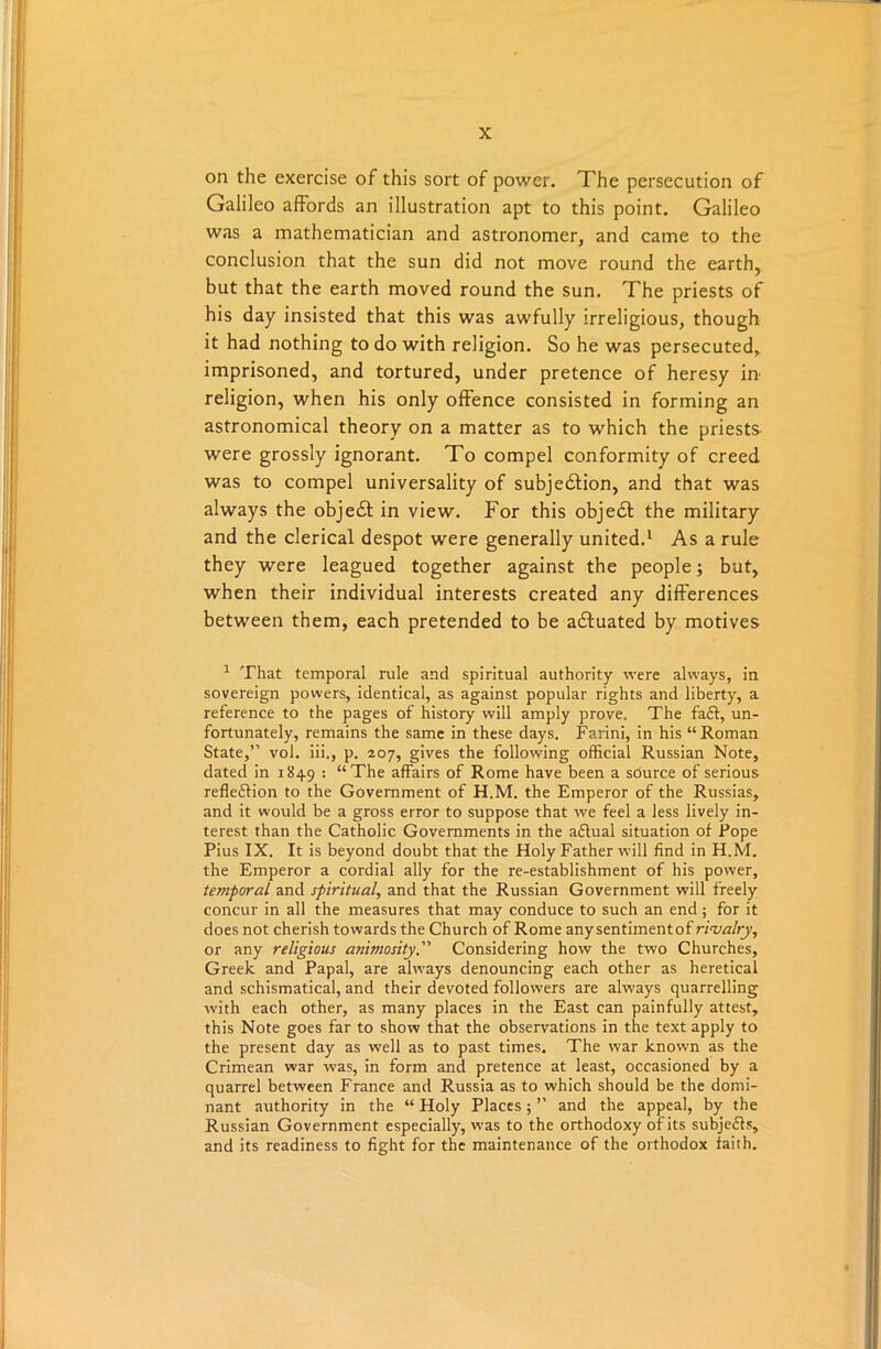 on the exercise of this sort of power. The persecution of Galileo affords an illustration apt to this point. Galileo was a mathematician and astronomer, and came to the conclusion that the sun did not move round the earth, but that the earth moved round the sun. The priests of his day insisted that this was awfully irreligious, though it had nothing to do with religion. So he was persecuted, imprisoned, and tortured, under pretence of heresy in' religion, when his only offence consisted in forming an astronomical theory on a matter as to which the priests were grossly ignorant. To compel conformity of creed was to compel universality of subjection, and that was always the object in view. For this object the military and the clerical despot were generally united.1 As a rule they were leagued together against the people; but, when their individual interests created any differences between them, each pretended to be actuated by motives 1 That temporal rule and spiritual authority were always, in sovereign powers, identical, as against popular rights and liberty, a reference to the pages of history will amply prove. The fa£t, un- fortunately, remains the same in these days. Farini, in his “Roman State,” vol. iii., p. 207, gives the following official Russian Note, dated in 1849 : “The affairs of Rome have been a source of serious refleffion to the Government of H.M. the Emperor of the Russias, and it would be a gross error to suppose that we feel a less lively in- terest than the Catholic Governments in the aflual situation of Pope Pius IX. It is beyond doubt that the Holy Father will find in H.M. the Emperor a cordial ally for the re-establishment of his power, temporal and spiritual, and that the Russian Government will freely concur in all the measures that may conduce to such an end; for it does not cherish towards the Church of Rome any sentimentof rivalry, or any religious animosity. Considering how the two Churches, Greek and Papal, are always denouncing each other as heretical and schismatical, and their devoted followers are always quarrelling with each other, as many places in the East can painfully attest, this Note goes far to show that the observations in the text apply to the present day as well as to past times. The war known as the Crimean war was, in form and pretence at least, occasioned by a quarrel between France and Russia as to which should be the domi- nant authority in the “ Holy Places; ” and the appeal, by the Russian Government especially, was to the orthodoxy of its subje&s, and its readiness to fight for the maintenance of the orthodox faith.