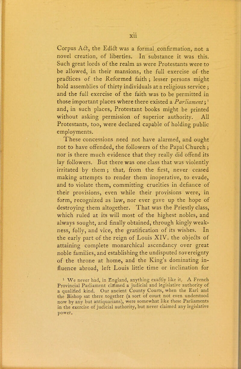 Corpus A£I, the Edidt was a formal confirmation, not a novel creation, of liberties. In substance it was this. Such great lords of the realm as were Protestants were to be allowed, in their mansions, the full exercise of the pradtices of the Reformed faith ; lesser persons might hold assemblies of thirty individuals at a religious service ; and the full exercise of the faith was to be permitted in those important places where there existed a Parliament;1 and, in such places, Protestant books might be printed without asking permission of superior authority. All Protestants, too, were declared capable of holding public employments. These concessions need not have alarmed, and ought not to have offended, the followers of the Papal Church ; nor is there much evidence that they really did offend its lay followers. But there was one class that was violently irritated by them ; that, from the first, never ceased making attempts to render them inoperative, to evade, and to violate them, committing cruelties in defiance of their provisions, even while their provisions were, in form, recognized as law, nor ever gave up the hope of destroying them altogether. That was the Priestly class, which ruled at its will most of the highest nobles, and always sought, and finally obtained, through kingly weak- ness, folly, and vice, the gratification of its wishes. In the early part of the reign of Louis XIV. the objedts of attaining complete monarchical ascendancy over great noble families, and establishing the undisputed sovereignty of the throne at home, and the King’s dominating in- fluence abroad, left Louis little time or inclination for 1 We never had, in England, anything exactly like it. A French Provincial Parliament claimed a judicial and legislative authority of a qualified kind. Our ancient County Courts, when the Earl and the Bishop sat there together (a sort of court not even understood now by any but antiquarians), were somewhat like these Parliaments in the exercise of judicial authority, but never claimed any legislative power.