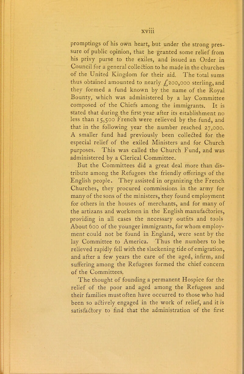 promptings of his own heart, but under the strong pres- sure of public opinion, that he granted some relief from his privy purse to the exiles, and issued an Order in Council for a general collection to he made in the churches of the United Kingdom for their aid. The total sums thus obtained amounted to nearly £200,000 sterling, and they formed a fund known by the name of the Royal Bounty, which was administered by a lay Committee composed of the Chiefs among the immigrants. It is stated that during the first year after its establishment no less than 15,500 French were relieved by the fund, and that in the following year the number reached 27,000. A smaller fund had previously been collected for the especial relief of the exiled Ministers and for Church purposes. This was called the Church Fund, and was administered by a Clerical Committee. But the Committees did a great deal more than dis- tribute among the Refugees the friendly offerings of the English people. They assisted in organizing the French Churches, they procured commissions in the army for many of the sons of the ministers, they found employment for others in the houses of merchants, and for many of the artizans and workmen in the English manufactories, providing in all cases the necessary outfits and tools About 600 of the younger immigrants, for whom employ- ment could not be found in England, were sent by the lay Committee to America. Thus the numbers to be relieved rapidly fell with the slackening tide of emigration, and after a few years the care of the aged, infirm, and suffering among the Refugees formed the chief concern of the Committees. The thought of founding a permanent Hospice for the relief of the poor and aged among the Refugees and their families must often have occurred to those who had been so aCtively engaged in the work of relief, and it is satisfactory to find that the administration of the first