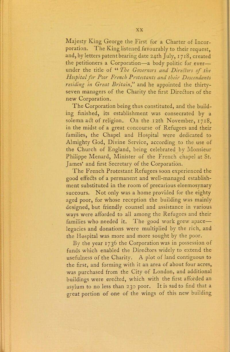 Majesty King George the First tor a Charter of Incor- poration. The King listened favourably to their request, and, by letters patent bearing date 24th July, 1718, created the petitioners a Corporation—a body politic for ever— under the title of u The Governors and Directors of the Hospital for Poor French Protestants and their Descendants residing in Great Britainand he appointed the thirty- seven managers of the Charity the first Directors of the new Corporation. The Corporation being thus constituted, and the build- ing finished, its establishment was consecrated by a solemn a£t of religion. On the 12th November, 1718, in the midst of a great concourse of Refugees and their families, the Chapel and Hospital were dedicated to Almighty God, Divine Service, according to the use of the Church of England, being celebrated by Monsieur Philippe Menard, Minister of the French chapel at St. James’ and first Secretary of the Corporation. The French Protestant Refugees soon experienced the good effedts of a permanent and well-managed establish- ment substituted in the room of precarious eleemosynary succours. Not only was a home provided for the eighty aged poor, for whose reception the building was mainly designed, but friendly counsel and assistance in various ways were afforded to all among the Refugees and their families who needed it. The good work grew apace— legacies and donations were multiplied by the rich, and the Hospital was more and more sought by the poor. By the year 1736 the Corporation was in possession of funds which enabled the Diredfors widely to extend the usefulness of the Charity. A plot of land contiguous to the first, and forming with it an area of about four acres, was purchased from the City of London, and additional buildino-s were eredted, which with the first afforded an asylum to no less than 230 poor. It is sad to find that a great portion of one of the wings of this new building