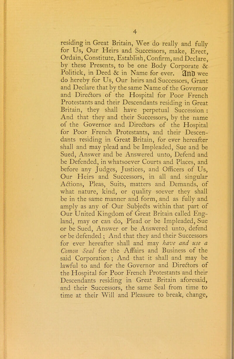 residing in Great Britain, Wee do really and fully for Us, Our Heirs and Successors, make, Erect, Ordain, Constitute, Establish, Confirm, and Declare, by these Presents, to be one Body Corporate & Politick, in Deed & in Name for ever. HrtD wee do hereby for Us, Our heirs and Successors, Grant and Declare that by the same Name of the Governor and Diredors of the Hospital for Poor French Protestants and their Descendants residing in Great Britain, they shall have perpetual Succession : And that they and their Successors, by the name of the Governor and Directors of the Hospital for Poor French Protestants, and their Descen- dants residing in Great Britain, for ever hereafter shall and may plead and be Impleaded, Sue and be Sued, Answer and be Answered unto, Defend and be Defended, in whatsoever Courts and Places, and before any Judges, Justices, and Officers of Us, Our Heirs and Successors, in all and singular Adtions, Pleas, Suits, matters and Demands, of what nature, kind, or quality soever they shall be in the same manner and form, and as fully and amply as any of Our Subjedts within that part of Our United Kingdom of Great Britain called Eng- land, may or can do. Plead or be Impleaded, Sue or be Sued, Answer or be Answered unto, defend or be defended ; And that they and their Successors for ever hereafter shall and may have and use a Comon Seal for the Affairs and Business of the said Corporation ; And that it shall and may be lawful to and for the Governor and Directors of the Hospital for Poor French Protestants and their Descendants residing in Great Britain aforesaid, and their Successors, the same Seal from time to time at their Will and Pleasure to break, change.