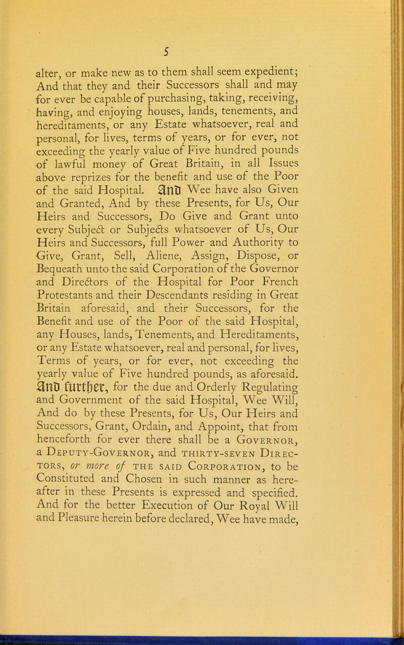 alter, or make new as to them shall seem expedient; And that they and their Successors shall and may for ever be capable of purchasing, taking, receiving, having, and enjoying houses, lands, tenements, and hereditaments, or any Estate whatsoever, real and personal, for lives, terms of years, or for ever, not exceeding the yearly value of Five hundred pounds of lawful money of Great Britain, in all Issues above reprizes for the benefit and use of the Poor of the said Hospital. Wee have also Given and Granted, And by these Presents, for Us, Our Heirs and Successors, Do Give and Grant unto every Subject or Subjects whatsoever of Us, Our Heirs and Successors, full Power and Authority to Give, Grant, Sell, Aliene, Assign, Dispose, or Bequeath unto the said Corporation of the Governor and Directors of the Hospital for Poor French Protestants and their Descendants residing in Great Britain aforesaid, and their Successors, for the Benefit and use of the Poor of the said Hospital, any Houses, lands, Tenements, and Hereditaments, or any Estate whatsoever, real and personal, for lives, Terms of years, or for ever, not exceeding the yearly value of Five hundred pounds, as aforesaid. anD further, for the due and Orderly Regulating and Government of the said Hospital, Wee Will, And do by these Presents, for Us, Our Heirs and Successors, Grant, Ordain, and Appoint, that from henceforth for ever there shall be a Governor, a Deputy-Governor, and thirty-seven Direc- tors, or more of the said Corporation, to be Constituted and Chosen in such manner as here- after in these Presents is expressed and specified. And for the better Execution of Our Royal Will and Pleasure herein before declared, Wee have made.