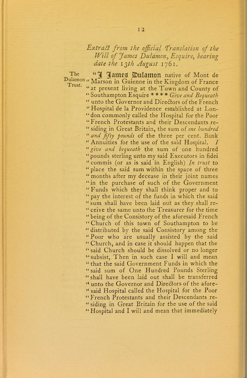 Dulamon Trust. I 1 Extra!? from the official Translation of the Will of fames Dulamon, Esquire, bearing date the igth August 1761. “1 3|finteg SDulamon native of Mont de “ Marson in Guienne in the Kingdom of France “at present living at the Town and County of “ Southampton Esquire * * * * Give and Bequeath “ unto the Governor and Directors of the French “ Hospital de la Providence established at Lon- “don commonly called the Hospital for the Poor “French Protestants and their Descendants re- “ siding in Great Britain, the sum of one hundred “ and fifty pounds of the three per cent. Bank “Annuities for the use of the said Hospital. / “give and bequeath the sum of one hundred “pounds sterling unto my said Executors in fidei “ commis (or as is said in English) In trust to “place the said sum within the space of three “months after my decease in their joint names “in the purchase of such of the Government “Funds which they shall think proper and to “pay the interest of the funds in which the said “ sum shall have been laid out as they shall re- “ ceive the same unto the Treasurer for the time “being of the Consistory of the aforesaid French “Church of this town of Southampton to be “ distributed by the said Consistory among the “Poor who are usually assisted by the said “ Church, and in case it should happen that the “said Church should be dissolved or no longer “subsist, Then in such case I will and mean “that the said Government Funds in which the “said sum of One Hundred Pounds Sterling “shall have been laid out shall be transferred ‘‘ unto the Governor and Directors of the afore- said Hospital called the Hospital for the Poor “French Protestants and their Descendants re- siding in Great Britain for the use of the said “Hospital and I will and mean that immediately