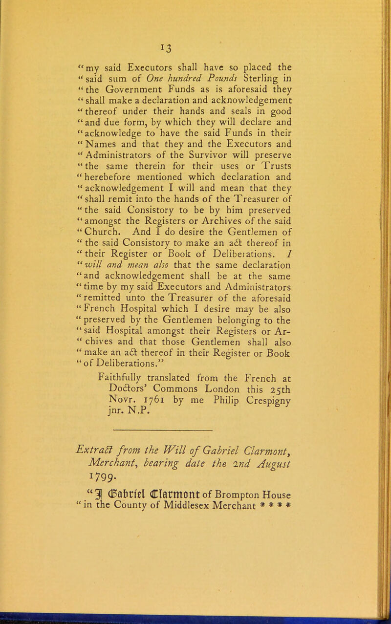 “my said Executors shall have so placed the “ said sum of One hundred Pounds Sterling in “the Government Funds as is aforesaid they “ shall make a declaration and acknowledgement “thereof under their hands and seals in good “and due form, by which they will declare and “acknowledge to have the said Funds in their “Names and that they and the Executors and “ Administrators of the Survivor will preserve “the same therein for their uses or Trusts “ herebefore mentioned which declaration and “ acknowledgement I will and mean that they “shall remit into the hands of the Treasurer of “ the said Consistory to be by him preserved “amongst the Registers or Archives of the said “Church. And I do desire the Gentlemen of “ the said Consistory to make an a£l thereof in “their Register or Book of Delibeiations. I “ will and mean also that the same declaration “and acknowledgement shall be at the same “time by my said Executors and Administrators “remitted unto the Treasurer of the aforesaid “French Hospital which I desire may be also “preserved by the Gentlemen belonging to the “ said Hospital amongst their Registers or Ar- “ chives and that those Gentlemen shall also “ make an a£t thereof in their Register or Book “of Deliberations.” Faithfully translated from the French at Doctors’ Commons London this 25th Novr. 1761 by me Philip Crespigny jnr. N.P, Extract from the Will of Gabriel Clarmonty Merchant, bearing date the ind August i799- “31 (Babriel dacmont of Brompton House “ in the County of Middlesex Merchant * * * *