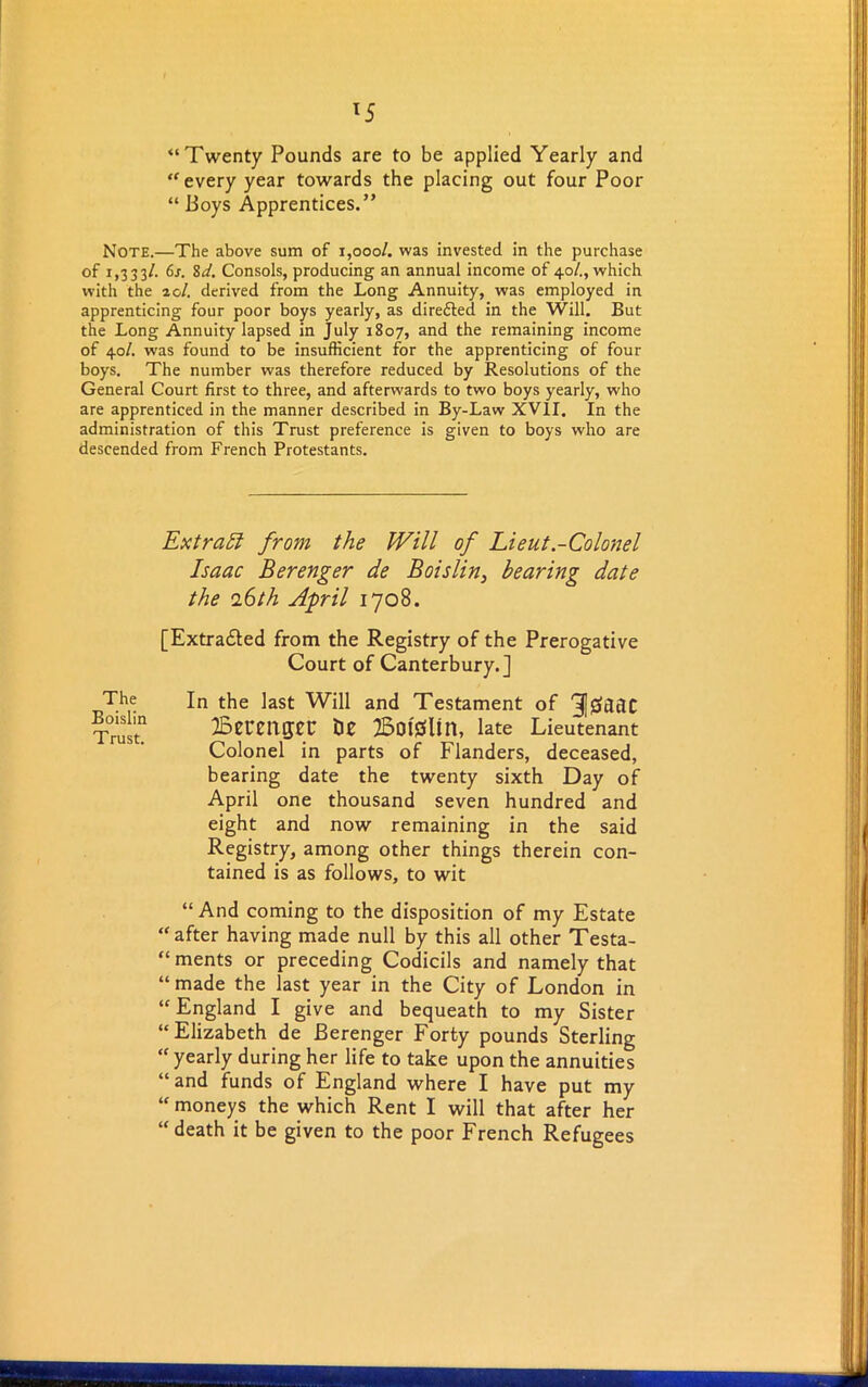 lS “Twenty Pounds are to be applied Yearly and “every year towards the placing out four Poor “ Boys Apprentices.” Note.—The above sum of 1,000/. was invested in the purchase of 1,333/. 6s. 8d. Consols, producing an annual income of 40/., which with the 20/. derived from the Long Annuity, was employed in apprenticing four poor boys yearly, as direfled in the Will. But the Long Annuity lapsed in July 1807, and the remaining income of 40/. was found to be insufficient for the apprenticing of four boys. The number was therefore reduced by Resolutions of the General Court first to three, and afterwards to two boys yearly, who are apprenticed in the manner described in By-Law XVII. In the administration of this Trust preference is given to boys who are descended from French Protestants. Extract from the Will of Lieut -Colonel Isaac Berenger de Boislin, bearing date the 16 th April 1708. [Extracted from the Registry of the Prerogative Court of Canterbury.] The Boislin Trust. In the last Will and Testament of 3]£dtlC Bemigec tie 25ot'tfUn, late Lieutenant Colonel in parts of Flanders, deceased, bearing date the twenty sixth Day of April one thousand seven hundred and eight and now remaining in the said Registry, among other things therein con- tained is as follows, to wit “And coming to the disposition of my Estate “ after having made null by this all other Testa- “ ments or preceding Codicils and namely that “made the last year in the City of London in “England I give and bequeath to my Sister “Elizabeth de Berenger Forty pounds Sterling “ yearly during her life to take upon the annuities “and funds of England where I have put my “ moneys the which Rent I will that after her “ death it be given to the poor French Refugees