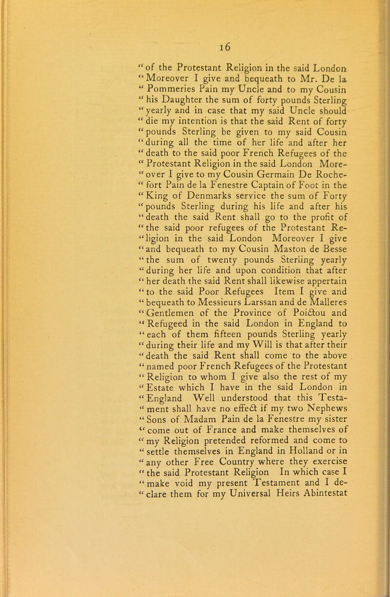 “of the Protestant Religion in the said London “Moreover I give and bequeath to Mr. De la “ Pommeries Pain my Uncle and to my Cousin “ his Daughter the sum of forty pounds Sterling “ yearly and in case that my said Uncle should “die my intention is that the said Rent of forty “ pounds Sterling be given to my said Cousin “during all the time of her life and after her “death to the said poor French Refugees of the “ Protestant Religion in the said London More- over I give to my Cousin Germain De Roche- “ fort Pain de la Fenestre Captain of Foot in the “King of Denmarks service the sum of Forty “pounds Sterling during his life and after his “death the said Rent shall go to the profit of “the said poor refugees of the Protestant Re- ligion in the said London Moreover I give “and bequeath to my Cousin Maston de Besse “ the sum of twenty pounds Sterling yearly “during her life and upon condition that after “ her death the said Rent shall likewise appertain “ to the said Poor Refugees Item I give and “ bequeath to Messieurs Larssan and de Malleres “ Gentlemen of the Province of Poi&ou and “ Refugeed in the said London in England to “ each of them fifteen pounds Sterling yearly “ during their life and my Will is that after their “death the said Rent shall come to the above “ named poor French Refugees of the Protestant “ Religion to whom I give also the rest of my “Estate which I have in the said London in “England Well understood that this Testa- “ ment shall have no effedt if my two Nephews “Sons of Madam Pain de la Fenestre my sister “come out of France and make themselves of “ my Religion pretended reformed and come to “ settle themselves in England in Holland or in “any other Free Country where they exercise “ the said Protestant Religion In which case I “make void my present Testament and I de- “ dare them for my Universal Heirs Abintestat