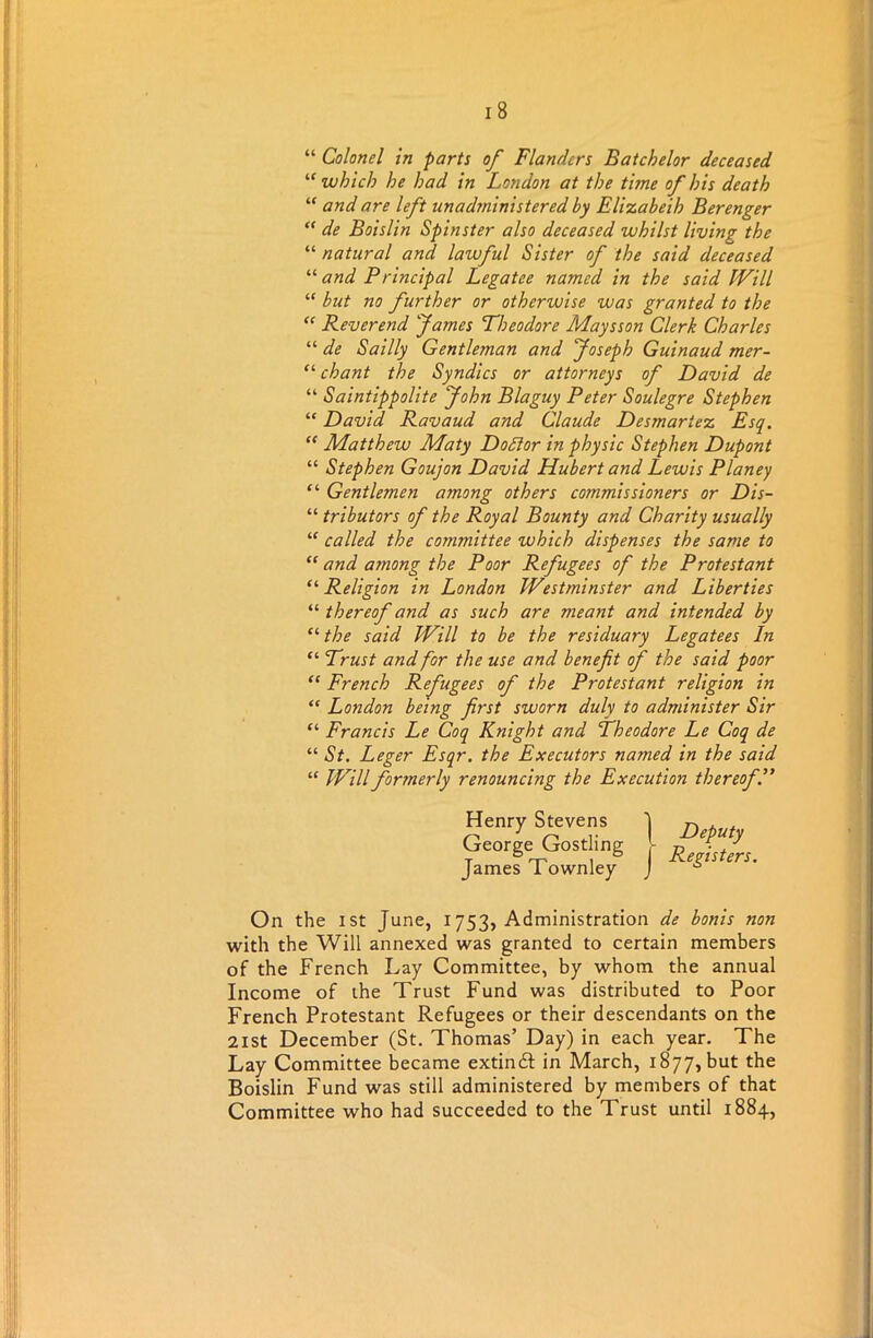 “ Colonel in parts of Flanders Batchelor deceased u which he had in London at the time of his death “ and are left unadjninistered by Elizabeih Berenger “ de Boislin Spinster also deceased whilst living the “ natural and. lawful Sister of the said deceased “ and Principal Legatee named in the said Will “ but no further or otherwise was granted to the “ Reverend James Theodore Maysson Clerk Charles “ de Sailly Gentleman and Joseph Guinaud mer- “ chant the Syndics or attorneys of David de “ Saintippolite John Blaguy Peter Soulegre Stephen “ David Ravaud and Claude Desmartez Esq. “ Matthew Maty Doffor in physic Stephen Dupont “ Stephen Goujon David Hubert and Lewis Planey “ Gentlemen among others commissioners or Dis- “ tributors of the Royal Bounty and Charity usually “ called the committee which dispenses the same to “ and among the Poor Refugees of the Protestant £‘Religion in London Westminster and Liberties “ thereof and as such are meant and intended by “ the said Will to be the residuary Legatees In “ Trust and for the use and benefit of the said poor “ French Refugees of the Protestant religion in “ London being first sworn duly to administer Sir £‘ Francis Le Coq Knight and Theodore Le Coq de “ St. Leger Esqr. the Executors named in the said ££ Will formerly renouncing the Execution thereof.” On the ist June, 1753, Administration de bonis non with the Will annexed was granted to certain members of the French Lay Committee, by whom the annual Income of the Trust Fund was distributed to Poor French Protestant Refugees or their descendants on the 21st December (St. Thomas’ Day) in each year. The Lay Committee became extindl in March, 1877, but the Boislin Fund was still administered by members of that Committee who had succeeded to the Trust until 1884,