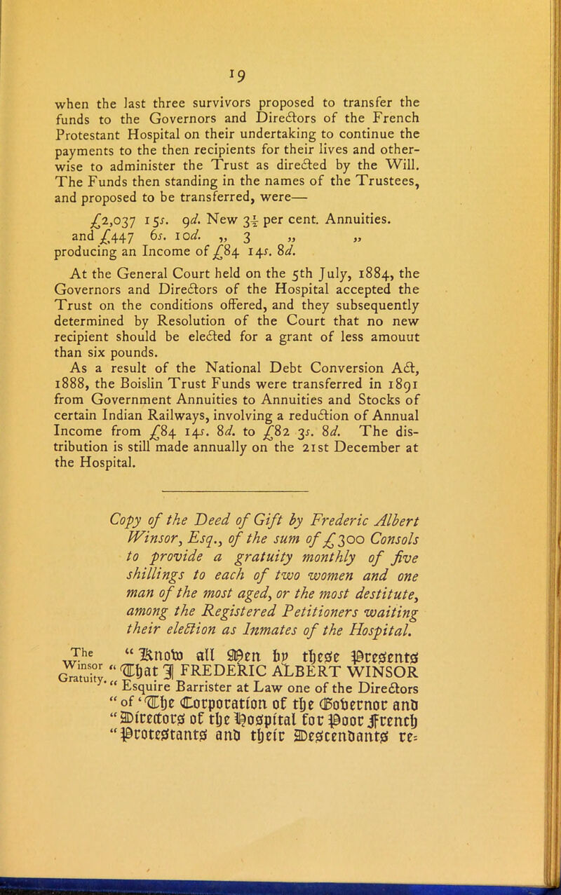 x9 when the last three survivors proposed to transfer the funds to the Governors and Diredlors of the French Protestant Hospital on their undertaking to continue the payments to the then recipients for their lives and other- wise to administer the Trust as diredled by the Will. The Funds then standing in the names of the Trustees, and proposed to be transferred, were— .£2,037 15J. 9d. New 3-i per cent. Annuities. and £447 6s. lod. ,, 3 >> » producing an Income of £84 14^. 8d. At the General Court held on the 5th July, 1884, the Governors and Directors of the Hospital accepted the Trust on the conditions offered, and they subsequently determined by Resolution of the Court that no new recipient should be eledted for a grant of less amouut than six pounds. As a result of the National Debt Conversion Adi, 1888, the Boislin Trust Funds were transferred in 1891 from Government Annuities to Annuities and Stocks of certain Indian Railways, involving a redudlion of Annual Income from £84 145. 8d. to £82 31. 8d. The dis- tribution is still made annually on the 21st December at the Hospital. Copy of the Deed of Gift by Frederic Albert Winsor, Esq., of the sum of £3 00 Consols to provide a gratuity monthly of five shillings to each of two women and one man of the most aged, or the most destitute, among the Registered Petitioners waiting their election as Inmates of the Hospital. The “ Bnoto all 9©en bv tljcse Presents Gra'tidty “ 31 FREDERIC ALBERT WINSOR Y'“ Esquire Barrister at Law one of the Diredtors “ of “flpfje Corporation of tlje (Eofoernor anu “ directors of tlje hospital for poor jfrenclj “Protestants anO tljelr SDescen&ants re=